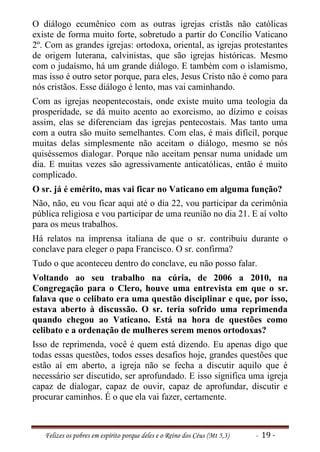 O diálogo ecumênico com as outras igrejas cristãs não católicas
existe de forma muito forte, sobretudo a partir do Concílio Vaticano
2º. Com as grandes igrejas: ortodoxa, oriental, as igrejas protestantes
de origem luterana, calvinistas, que são igrejas históricas. Mesmo
com o judaísmo, há um grande diálogo. E também com o islamismo,
mas isso é outro setor porque, para eles, Jesus Cristo não é como para
nós cristãos. Esse diálogo é lento, mas vai caminhando.
Com as igrejas neopentecostais, onde existe muito uma teologia da
prosperidade, se dá muito acento ao exorcismo, ao dízimo e coisas
assim, elas se diferenciam das igrejas pentecostais. Mas tanto uma
com a outra são muito semelhantes. Com elas, é mais difícil, porque
muitas delas simplesmente não aceitam o diálogo, mesmo se nós
quiséssemos dialogar. Porque não aceitam pensar numa unidade um
dia. E muitas vezes são agressivamente anticatólicas, então é muito
complicado.
O sr. já é emérito, mas vai ficar no Vaticano em alguma função?
Não, não, eu vou ficar aqui até o dia 22, vou participar da cerimônia
pública religiosa e vou participar de uma reunião no dia 21. E aí volto
para os meus trabalhos.
Há relatos na imprensa italiana de que o sr. contribuiu durante o
conclave para eleger o papa Francisco. O sr. confirma?
Tudo o que aconteceu dentro do conclave, eu não posso falar.
Voltando ao seu trabalho na cúria, de 2006 a 2010, na
Congregação para o Clero, houve uma entrevista em que o sr.
falava que o celibato era uma questão disciplinar e que, por isso,
estava aberto à discussão. O sr. teria sofrido uma reprimenda
quando chegou ao Vaticano. Está na hora de questões como
celibato e a ordenação de mulheres serem menos ortodoxas?
Isso de reprimenda, você é quem está dizendo. Eu apenas digo que
todas essas questões, todos esses desafios hoje, grandes questões que
estão aí em aberto, a igreja não se fecha a discutir aquilo que é
necessário ser discutido, ser aprofundado. E isso significa uma igreja
capaz de dialogar, capaz de ouvir, capaz de aprofundar, discutir e
procurar caminhos. É o que ela vai fazer, certamente.



   Felizes os pobres em espírito porque deles e o Reino dos Céus (Mt 5,3)   - 19 -
 