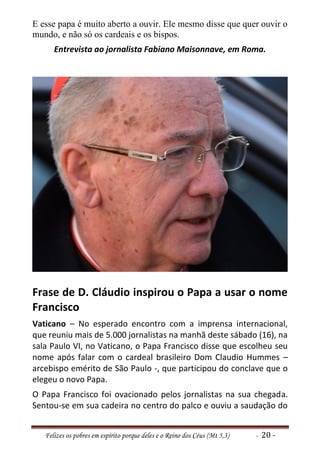 E esse papa é muito aberto a ouvir. Ele mesmo disse que quer ouvir o
mundo, e não só os cardeais e os bispos.
      Entrevista ao jornalista Fabiano Maisonnave, em Roma.




Frase de D. Cláudio inspirou o Papa a usar o nome
Francisco
Vaticano – No esperado encontro com a imprensa internacional,
que reuniu mais de 5.000 jornalistas na manhã deste sábado (16), na
sala Paulo VI, no Vaticano, o Papa Francisco disse que escolheu seu
nome após falar com o cardeal brasileiro Dom Claudio Hummes –
arcebispo emérito de São Paulo -, que participou do conclave que o
elegeu o novo Papa.
O Papa Francisco foi ovacionado pelos jornalistas na sua chegada.
Sentou-se em sua cadeira no centro do palco e ouviu a saudação do


   Felizes os pobres em espírito porque deles e o Reino dos Céus (Mt 5,3)   - 20 -
 