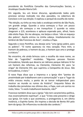 presidente do Pontifício Conselho das Comunicações Sociais, o
Arcebispo Claudio Maria Celli.
Em seguida, leu um breve discurso, agradecendo todos pelo
precioso serviço realizado nos dias passados, na cobertura do
Conclave e em sua eleição. E explicou o porquê da escolha do nome:
“Na eleição, eu tinha ao meu lado o arcebispo emérito de São Paulo,
um grande amigo. Quando a coisa começou a ficar um pouco
‘perigosa’, ele começou a me tranquilizar. E quando os votos
chegaram a 2/3, aconteceu o aplauso esperado pois, afinal, havia
sido eleito Papa. Ele me abraçou, me beijou e disse: ‘não se esqueça
dos pobres’. Aquilo entrou na minha cabeça. Imediatamente me
lembrei de São Francisco de Assis”, revelou o Papa.
Segundo o novo Pontífice, seu desejo seria “uma igreja pobre, para
os pobres”. “O nome apareceu no meu coração. Para mim, o
homem da pobreza, o homem da paz, o homem que ama e protege
a criatura.”
No encontro, ele ainda brincou com a escolha do novo nome, ao
falar de “sugestões” recebidas. “Algumas pessoas fizeram
brincadeiras, falando que deveria ser Adriano porque Adriano VI foi
um homem das reformas, ou Clemente, Clemente XV, para ‘se
vingar’ de Clemente XIV, que suprimiu a Companhia de Jesus. São
brincadeiras, é claro.”
O novo Papa disse que a imprensa e a Igreja têm “pontos de
proximidade por trabalharem com a comunicação” e que o “lugar da
mídia cresceu muito, a ponto de se tornar indispensável para
mostrar ao mundo os rumos da história”. Enquanto falava do
trabalho dos jornalistas nos últimos dias, o Papa, com um sorriso no
rosto, falou: “e vocês trabalharam bastante, não?”
Francisco também disse que a Igreja “não tem característica política,
mas essencialmente espiritual”, e que “Cristo está presente e dirige
sua Igreja. Em tudo o que aconteceu, o protagonista é, em última
instância, o Espírito Santo. Ele inspirou a decisão de Bento XVI pelo
bem da Igreja. Ele influenciou na decisão dos cardeais.”


   Felizes os pobres em espírito porque deles e o Reino dos Céus (Mt 5,3)   - 21 -
 