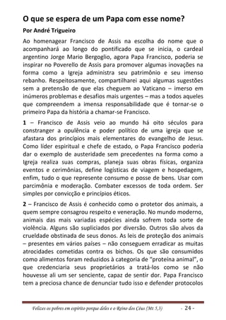 O que se espera de um Papa com esse nome?
Por André Trigueiro
Ao homenagear Francisco de Assis na escolha do nome que o
acompanhará ao longo do pontificado que se inicia, o cardeal
argentino Jorge Mario Bergoglio, agora Papa Francisco, poderia se
inspirar no Poverello de Assis para promover algumas inovações na
forma como a Igreja administra seu patrimônio e seu imenso
rebanho. Respeitosamente, compartilharei aqui algumas sugestões
sem a pretensão de que elas cheguem ao Vaticano – imerso em
inúmeros problemas e desafios mais urgentes – mas a todos aqueles
que compreendem a imensa responsabilidade que é tornar-se o
primeiro Papa da história a chamar-se Francisco.
1 – Francisco de Assis veio ao mundo há oito séculos para
constranger a opulência e poder político de uma igreja que se
afastara dos princípios mais elementares do evangelho de Jesus.
Como líder espiritual e chefe de estado, o Papa Francisco poderia
dar o exemplo de austeridade sem precedentes na forma como a
Igreja realiza suas compras, planeja suas obras físicas, organiza
eventos e cerimônias, define logísticas de viagem e hospedagem,
enfim, tudo o que represente consumo e posse de bens. Usar com
parcimônia e moderação. Combater excessos de toda ordem. Ser
simples por convicção e princípios éticos.
2 – Francisco de Assis é conhecido como o protetor dos animais, a
quem sempre consagrou respeito e veneração. No mundo moderno,
animais das mais variadas espécies ainda sofrem toda sorte de
violência. Alguns são supliciados por diversão. Outros são alvos da
crueldade obstinada de seus donos. As leis de proteção dos animais
– presentes em vários países – não conseguem erradicar as muitas
atrocidades cometidas contra os bichos. Os que são consumidos
como alimentos foram reduzidos à categoria de “proteína animal”, o
que credenciaria seus proprietários a tratá-los como se não
houvesse ali um ser senciente, capaz de sentir dor. Papa Francisco
tem a preciosa chance de denunciar tudo isso e defender protocolos


   Felizes os pobres em espírito porque deles e o Reino dos Céus (Mt 5,3)   - 24 -
 