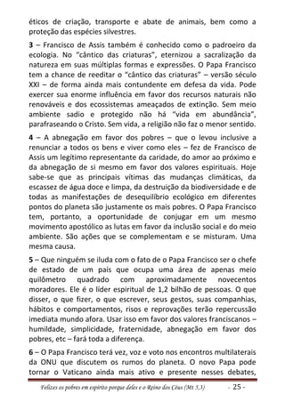 éticos de criação, transporte e abate de animais, bem como a
proteção das espécies silvestres.
3 – Francisco de Assis também é conhecido como o padroeiro da
ecologia. No “cântico das criaturas”, eternizou a sacralização da
natureza em suas múltiplas formas e expressões. O Papa Francisco
tem a chance de reeditar o “cântico das criaturas” – versão século
XXI – de forma ainda mais contundente em defesa da vida. Pode
exercer sua enorme influência em favor dos recursos naturais não
renováveis e dos ecossistemas ameaçados de extinção. Sem meio
ambiente sadio e protegido não há “vida em abundância”,
parafraseando o Cristo. Sem vida, a religião não faz o menor sentido.
4 – A abnegação em favor dos pobres – que o levou inclusive a
renunciar a todos os bens e viver como eles – fez de Francisco de
Assis um legítimo representante da caridade, do amor ao próximo e
da abnegação de si mesmo em favor dos valores espirituais. Hoje
sabe-se que as principais vítimas das mudanças climáticas, da
escassez de água doce e limpa, da destruição da biodiversidade e de
todas as manifestações de desequilíbrio ecológico em diferentes
pontos do planeta são justamente os mais pobres. O Papa Francisco
tem, portanto, a oportunidade de conjugar em um mesmo
movimento apostólico as lutas em favor da inclusão social e do meio
ambiente. São ações que se complementam e se misturam. Uma
mesma causa.
5 – Que ninguém se iluda com o fato de o Papa Francisco ser o chefe
de estado de um país que ocupa uma área de apenas meio
quilômetro quadrado com aproximadamente novecentos
moradores. Ele é o líder espiritual de 1,2 bilhão de pessoas. O que
disser, o que fizer, o que escrever, seus gestos, suas companhias,
hábitos e comportamentos, risos e reprovações terão repercussão
imediata mundo afora. Usar isso em favor dos valores franciscanos –
humildade, simplicidade, fraternidade, abnegação em favor dos
pobres, etc – fará toda a diferença.
6 – O Papa Francisco terá vez, voz e voto nos encontros multilaterais
da ONU que discutem os rumos do planeta. O novo Papa pode
tornar o Vaticano ainda mais ativo e presente nesses debates,
   Felizes os pobres em espírito porque deles e o Reino dos Céus (Mt 5,3)   - 25 -
 