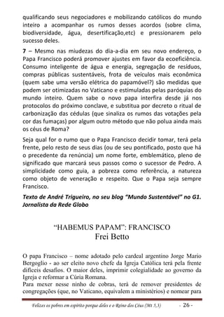 qualificando seus negociadores e mobilizando católicos do mundo
inteiro a acompanhar os rumos desses acordos (sobre clima,
biodiversidade, água, desertificação,etc) e pressionarem pelo
sucesso deles.
7 – Mesmo nas miudezas do dia-a-dia em seu novo endereço, o
Papa Francisco poderá promover ajustes em favor da ecoeficiência.
Consumo inteligente de água e energia, segregação de resíduos,
compras públicas sustentáveis, frota de veículos mais econômica
(quem sabe uma versão elétrica do papamóvel?) são medidas que
podem ser otimizadas no Vaticano e estimuladas pelas paróquias do
mundo inteiro. Quem sabe o novo papa interfira desde já nos
protocolos do próximo conclave, e substitua por decreto o ritual de
carbonização das cédulas (que sinaliza os rumos das votações pela
cor das fumaças) por algum outro método que não polua ainda mais
os céus de Roma?
Seja qual for o rumo que o Papa Francisco decidir tomar, terá pela
frente, pelo resto de seus dias (ou de seu pontificado, posto que há
o precedente da renúncia) um nome forte, emblemático, pleno de
significado que marcará seus passos como o sucessor de Pedro. A
simplicidade como guia, a pobreza como referência, a natureza
como objeto de veneração e respeito. Que o Papa seja sempre
Francisco.
Texto de André Trigueiro, no seu blog “Mundo Sustentável” no G1.
Jornalista da Rede Globo


               “HABEMUS PAPAM”: FRANCISCO
                                     Frei Betto

O papa Francisco – nome adotado pelo cardeal argentino Jorge Mario
Bergoglio - ao ser eleito novo chefe da Igreja Católica terá pela frente
difíceis desafios. O maior deles, imprimir colegialidade ao governo da
Igreja e reformar a Cúria Romana.
Para mexer nesse ninho de cobras, terá de remover presidentes de
congregações (que, no Vaticano, equivalem a ministérios) e nomear para

   Felizes os pobres em espírito porque deles e o Reino dos Céus (Mt 5,3)   - 26 -
 