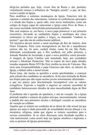 dirigi-las prelados que, hoje, vivem fora de Roma e são, portanto,
virtualmente imunes à influência da “famiglia curiale”, a que, de fato,
exerce o poder na Igreja.
Para modificar a estrutura monárquica da Igreja, Francisco terá de
repensar o estatuto das nunciaturas, valorizar as conferências episcopais
e o sínodo dos bispos e, quem sabe, criar novas instituições, como um
colégio de leigos capaz de representar a Igreja como Povo de Deus, e
não como sociedade clericalizada pretensamente perfeita.
Não será surpresa se, em breve, o novo papa promover o seu primeiro
consistório, elevando ao cardinalato bispos e arcebispos dos cinco
continentes (e talvez até padres e leigos, os chamados “cardeais in
pectore”, que não são de conhecimento público).
Tal iniciativa deverá incluir o atual arcebispo do Rio de Janeiro, dom
Orani Tempesta. Paira certa incongruência no fato de a arquidiocese
carioca não ter, há anos, cardeal titular, como há em São Paulo.
Sobretudo considerando que o Rio acolherá, em julho próximo, a
Jornada Mundial da Juventude, à qual o novo pontífice estará presente.
A imagem da Igreja Católica está manchada, hoje, por escândalos
sexuais e falcatruas financeiras. Não se espere do novo papa atitudes
ousadas enquanto Bento XVI lhe fizer sombra na área do Vaticano. Mas
seria uma irresponsabilidade o papa Francisco não abrir, no interior da
Igreja, o debate sobre a moral sexual.
Nesse tema, são muitas as questões a serem aprofundadas, a começar
pela seleção dos candidatos ao sacerdócio. Já há uma instrução de Roma
aos bispos para que não sejam aceitos jovens notoriamente afeminados –
o que me parece uma discriminação incompatível com os valores
evangélicos. Equivale a impedir o ingresso na carreira sacerdotal de
candidatos heterossexuais dotados de uma masculinidade digna de Don
Juan.
O problema não é questão de aparência, e sim de vocação. Se a Igreja
pretende ampliar o número de padres terá que, necessariamente, retomar
o padrão dos seus primeiros séculos e distinguir vocação ao sacerdócio
de vocação ao celibato.
Aqueles que se sentem em condições de se abster de vida sexual (já que
apenas aos anjos é dado prescindir da sexualidade) devem abraçar a via
monástica, religiosa, ainda que alguns se tornem sacerdotes para o
serviço comunitário. Já ao clero diocesano seria facultado escolher a
vida matrimonial, como ocorre hoje nas Igrejas ortodoxa e anglicana, e
com os pastores de Igrejas protestantes.


   Felizes os pobres em espírito porque deles e o Reino dos Céus (Mt 5,3)   - 27 -
 