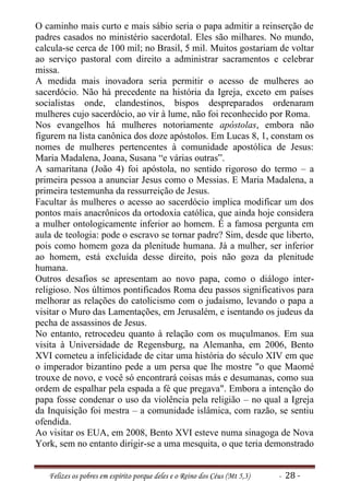 O caminho mais curto e mais sábio seria o papa admitir a reinserção de
padres casados no ministério sacerdotal. Eles são milhares. No mundo,
calcula-se cerca de 100 mil; no Brasil, 5 mil. Muitos gostariam de voltar
ao serviço pastoral com direito a administrar sacramentos e celebrar
missa.
A medida mais inovadora seria permitir o acesso de mulheres ao
sacerdócio. Não há precedente na história da Igreja, exceto em países
socialistas onde, clandestinos, bispos despreparados ordenaram
mulheres cujo sacerdócio, ao vir à lume, não foi reconhecido por Roma.
Nos evangelhos há mulheres notoriamente apóstolas, embora não
figurem na lista canônica dos doze apóstolos. Em Lucas 8, 1, constam os
nomes de mulheres pertencentes à comunidade apostólica de Jesus:
Maria Madalena, Joana, Susana “e várias outras”.
A samaritana (João 4) foi apóstola, no sentido rigoroso do termo – a
primeira pessoa a anunciar Jesus como o Messias. E Maria Madalena, a
primeira testemunha da ressurreição de Jesus.
Facultar às mulheres o acesso ao sacerdócio implica modificar um dos
pontos mais anacrônicos da ortodoxia católica, que ainda hoje considera
a mulher ontologicamente inferior ao homem. É a famosa pergunta em
aula de teologia: pode o escravo se tornar padre? Sim, desde que liberto,
pois como homem goza da plenitude humana. Já a mulher, ser inferior
ao homem, está excluída desse direito, pois não goza da plenitude
humana.
Outros desafios se apresentam ao novo papa, como o diálogo inter-
religioso. Nos últimos pontificados Roma deu passos significativos para
melhorar as relações do catolicismo com o judaísmo, levando o papa a
visitar o Muro das Lamentações, em Jerusalém, e isentando os judeus da
pecha de assassinos de Jesus.
No entanto, retrocedeu quanto à relação com os muçulmanos. Em sua
visita à Universidade de Regensburg, na Alemanha, em 2006, Bento
XVI cometeu a infelicidade de citar uma história do século XIV em que
o imperador bizantino pede a um persa que lhe mostre "o que Maomé
trouxe de novo, e você só encontrará coisas más e desumanas, como sua
ordem de espalhar pela espada a fé que pregava". Embora a intenção do
papa fosse condenar o uso da violência pela religião – no qual a Igreja
da Inquisição foi mestra – a comunidade islâmica, com razão, se sentiu
ofendida.
Ao visitar os EUA, em 2008, Bento XVI esteve numa sinagoga de Nova
York, sem no entanto dirigir-se a uma mesquita, o que teria demonstrado


   Felizes os pobres em espírito porque deles e o Reino dos Céus (Mt 5,3)   - 28 -
 