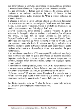 sua imparcialidade e abertura à diversidade religiosa, além de combater
o preconceito estadunidense de que muçulmano rima com terrorista.
Há que aprofundar o diálogo com as religiões do Oriente, como o
budismo e as tradições espirituais da Índia. E buscar melhor
aproximação com os cultos animistas da África e os ritos indígenas da
América Latina.
É chegada a hora de a Igreja Católica admitir a pertinência das razões
que provocaram sua ruptura com as Igrejas Ortodoxas e a de Lutero com
Roma. E, num gesto ecumênico, buscar a unidade na diversidade, de
modo a testemunharem uma única Igreja de Cristo.
Convém reconhecer, como propõe o Concilio Vaticano II, que as
sementes do Evangelho vigoram também em denominações religiosas
não cristãs, ou seja, fora da Igreja Católica há sim salvação.
O papa Francisco terá que optar entre os três dons do Espírito Santo
oferecidos aos discípulos de Jesus: sacerdote, doutor ou profeta. A ser
um sacerdote como João Paulo II, teremos uma Igreja voltada a seus
próprios interesses como instituição clerical, com leigos tratados como
ovelhas subservientes e desconfiança frente aos desafios da pós-
modernidade.
A ser um doutor como Bento XVI, o novo pontífice reforçará uma Igreja
mais mestra do que mãe, na qual a preservação da doutrina tradicional
importará mais do que encarnar a Igreja nos novos tempos em que
vivemos, incapaz de ser, como São Paulo, “grego com os gregos e judeu
com os judeus”.
Assumindo seu múnus profético, como João XXIII, o papa Francisco se
empenhará numa profunda reforma da Igreja, para que nela transpareça
a palavra e o testemunho de Jesus, no qual Deus se fez um de nós.
“Habemus papam!” Já sabemos quem: Francisco. É a primeira vez na
história que um papa adota o nome daquele que sonhou que a Igreja
desabava e cabia a ele reconstruí-la. O tempo dirá a que veio.

Frei Betto é escritor, autor de “A obra do Artista – uma visão holística
do Universo” (José Olympio), entre outros livros.
*******




   Felizes os pobres em espírito porque deles e o Reino dos Céus (Mt 5,3)   - 29 -
 