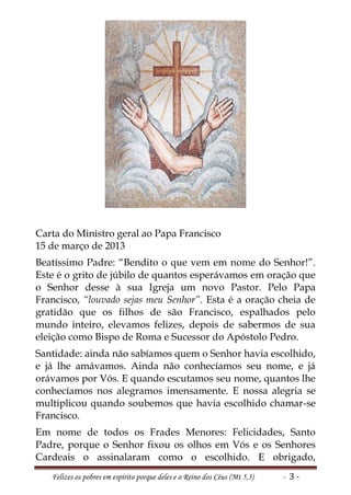 Carta do Ministro geral ao Papa Francisco
15 de março de 2013
Beatíssimo Padre: “Bendito o que vem em nome do Senhor!”.
Este é o grito de júbilo de quantos esperávamos em oração que
o Senhor desse à sua Igreja um novo Pastor. Pelo Papa
Francisco, “louvado sejas meu Senhor”. Esta é a oração cheia de
gratidão que os filhos de são Francisco, espalhados pelo
mundo inteiro, elevamos felizes, depois de sabermos de sua
eleição como Bispo de Roma e Sucessor do Apóstolo Pedro.
Santidade: ainda não sabíamos quem o Senhor havia escolhido,
e já lhe amávamos. Ainda não conhecíamos seu nome, e já
orávamos por Vós. E quando escutamos seu nome, quantos lhe
conhecíamos nos alegramos imensamente. E nossa alegria se
multiplicou quando soubemos que havia escolhido chamar-se
Francisco.
Em nome de todos os Frades Menores: Felicidades, Santo
Padre, porque o Senhor fixou os olhos em Vós e os Senhores
Cardeais o assinalaram como o escolhido. E obrigado,
   Felizes os pobres em espírito porque deles e o Reino dos Céus (Mt 5,3)   - 3-
 