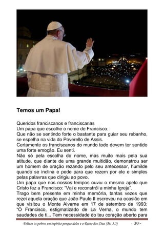 Temos um Papa!

Queridos franciscanos e franciscanas
Um papa que escolhe o nome de Francisco.
Que não se sentindo forte o bastante para guiar seu rebanho,
se espelha na vida do Poverello de Assis.
Certamente os franciscanos do mundo todo devem ter sentido
uma forte emoção. Eu senti.
Não só pela escolha do nome, mas muito mais pela sua
atitude, que diante de uma grande multidão, demonstrou ser
um homem de oração rezando pelo seu antecessor, humilde
quando se inclina e pede para que rezem por ele e simples
pelas palavras que dirigiu ao povo.
Um papa que nos nossos tempos ouviu o mesmo apelo que
Cristo fez a Francisco: “Vai e reconstrói a minha Igreja”.
Trago bem presente em minha memória, tantas vezes que
rezei aquela oração que João Paulo II escreveu na ocasião em
que visitou o Monte Alverne em 17 de setembro de 1993:
“Ó Francisco, estigmatizado de La Verna, o mundo tem
saudades de ti... Tem necessidade do teu coração aberto para
  Felizes os pobres em espírito porque deles e o Reino dos Céus (Mt 5,3)   - 30 -
 