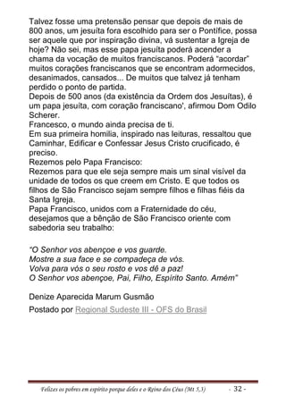 Talvez fosse uma pretensão pensar que depois de mais de
800 anos, um jesuíta fora escolhido para ser o Pontífice, possa
ser aquele que por inspiração divina, vá sustentar a Igreja de
hoje? Não sei, mas esse papa jesuíta poderá acender a
chama da vocação de muitos franciscanos. Poderá “acordar”
muitos corações franciscanos que se encontram adormecidos,
desanimados, cansados... De muitos que talvez já tenham
perdido o ponto de partida.
Depois de 500 anos (da existência da Ordem dos Jesuítas), é
um papa jesuíta, com coração franciscano', afirmou Dom Odilo
Scherer.
Francesco, o mundo ainda precisa de ti.
Em sua primeira homilia, inspirado nas leituras, ressaltou que
Caminhar, Edificar e Confessar Jesus Cristo crucificado, é
preciso.
Rezemos pelo Papa Francisco:
Rezemos para que ele seja sempre mais um sinal visível da
unidade de todos os que creem em Cristo. E que todos os
filhos de São Francisco sejam sempre filhos e filhas fiéis da
Santa Igreja.
Papa Francisco, unidos com a Fraternidade do céu,
desejamos que a bênção de São Francisco oriente com
sabedoria seu trabalho:

“O Senhor vos abençoe e vos guarde.
Mostre a sua face e se compadeça de vós.
Volva para vós o seu rosto e vos dê a paz!
O Senhor vos abençoe, Pai, Filho, Espírito Santo. Amém”

Denize Aparecida Marum Gusmão
Postado por Regional Sudeste III - OFS do Brasil




   Felizes os pobres em espírito porque deles e o Reino dos Céus (Mt 5,3)   - 32 -
 