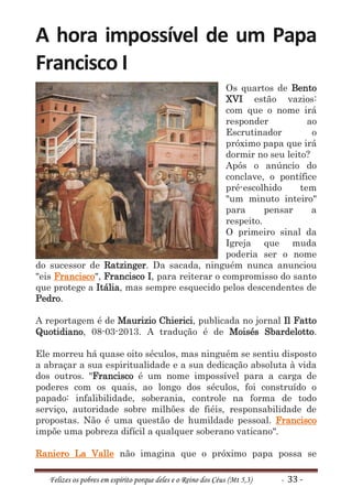 A hora impossível de um Papa
Francisco I
                                               Os quartos de Bento
                                               XVI estão vazios:
                                               com que o nome irá
                                               responder           ao
                                               Escrutinador         o
                                               próximo papa que irá
                                               dormir no seu leito?
                                               Após o anúncio do
                                               conclave, o pontífice
                                               pré-escolhido     tem
                                               "um minuto inteiro"
                                               para      pensar     a
                                               respeito.
                                               O primeiro sinal da
                                               Igreja que muda
                                               poderia ser o nome
do sucessor de Ratzinger. Da sacada, ninguém nunca anunciou
"eis Francisco", Francisco I, para reiterar o compromisso do santo
que protege a Itália, mas sempre esquecido pelos descendentes de
Pedro.

A reportagem é de Maurizio Chierici, publicada no jornal Il Fatto
Quotidiano, 08-03-2013. A tradução é de Moisés Sbardelotto.

Ele morreu há quase oito séculos, mas ninguém se sentiu disposto
a abraçar a sua espiritualidade e a sua dedicação absoluta à vida
dos outros. "Francisco é um nome impossível para a carga de
poderes com os quais, ao longo dos séculos, foi construído o
papado: infalibilidade, soberania, controle na forma de todo
serviço, autoridade sobre milhões de fiéis, responsabilidade de
propostas. Não é uma questão de humildade pessoal. Francisco
impõe uma pobreza difícil a qualquer soberano vaticano".

Raniero La Valle não imagina que o próximo papa possa se

   Felizes os pobres em espírito porque deles e o Reino dos Céus (Mt 5,3)   - 33 -
 