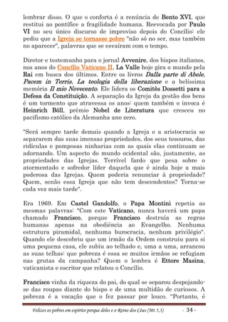 lembrar disso. O que o conforta é a renúncia de Bento XVI, que
restitui ao pontífice a fragilidade humana. Reevocada por Paulo
VI no seu único discurso de improviso depois do Concílio: ele
pediu que a Igreja se tornasse pobre "não só no ser, mas também
no aparecer", palavras que se esvaíram com o tempo.

Diretor e testemunho para o jornal Avvenire, dos bispos italianos,
nos anos do Concílio Vaticano II, La Valle hoje gira o mundo pela
Rai em busca dos últimos. Entre os livros Dalla parte di Abele,
Pacem in Terris, La teologia della liberazione e a belíssima
memória Il mio Novecento. Ele lidera os Comitês Dossetti para a
Defesa da Constituição. A separação da Igreja da gestão dos bens
é um tormento que atravessa os anos: quem também o invoca é
Heinrich Böll, prêmio Nobel de Literatura que cresceu no
pacifismo católico da Alemanha ano zero.

"Será sempre tarde demais quando a Igreja e a aristocracia se
separarem das suas imensas propriedades, dos seus tesouros, das
ridículas e pomposas ninharias com as quais elas continuam se
adornando. Um aspecto do mundo ocidental são, justamente, as
propriedades das Igrejas. Terrível fardo que pesa sobre o
atormentado e sofredor líder daquela que é ainda hoje a mais
poderosa das Igrejas. Quem poderia renunciar à propriedade?
Quem, senão essa Igreja que não tem descendentes? Torna-se
cada vez mais tarde".

Era 1969. Em Castel Gandolfo, o Papa Montini repetia as
mesmas palavras: "Com este Vaticano, nunca haverá um papa
chamado Francisco, porque Francisco destruía as regras
humanas apenas na obediência ao Evangelho. Nenhuma
estrutura piramidal, nenhuma burocracia, nenhum privilégio".
Quando ele descobriu que um irmão da Ordem construiu para si
uma pequena casa, ele subiu ao telhado e, uma a uma, arrancou
as suas telhas: que pobreza é essa se muitos irmãos se refugiam
nas grutas da campanha? Quem o lembra é Ettore Masina,
vaticanista e escritor que relatou o Concílio.

Francisco vinha da riqueza do pai, do qual se separou despojando-
se das roupas diante do bispo e de uma multidão de curiosos. A
pobreza é a vocação que o fez passar por louco. "Portanto, é

   Felizes os pobres em espírito porque deles e o Reino dos Céus (Mt 5,3)   - 34 -
 