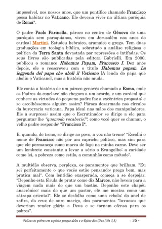 impossível, nos nossos anos, que um pontífice chamado Francisco
possa habitar no Vaticano. Ele deveria viver na última paróquia
de Roma".

O padre Paolo Farinella, pároco no centro de Gênova de uma
paróquia sem paroquianos, viveu em Jerusalém nos anos do
cardeal Martini. Estudou hebraico, aramaico e grego. Tem duas
graduações em teologia bíblica, sobretudo a análise religiosa e
política da Terra Santa devastada por repressões e intifadas. Os
seus livros são publicadas pela editora Gabrielli. Em 2000,
publicou o romance Habemus Papam, Francesco I. Dez anos
depois, ele o reescreveu com o título Habemus papam. La
leggenda del papa che abolì il Vaticano [A lenda do papa que
aboliu o Vaticano], mas a história não muda.

Ele conta a história de um pároco genovês chamado a Roma, onde
os Padres do conclave não chegam a um acordo, e um cardeal que
conhece as virtudes do pequeno padre faz a excêntrica proposta: e
se escolhêssemos alguém assim? Pároco desarmado nos círculos
da burocracia vaticana. Papa ideal nas mãos dos manipuladores.
Eis a surpresa: assim que o Escrutinador se dirige a ele para
perguntar-lhe "quomodo vocaberis?", como você quer se chamar, o
velho padre responde: "Francisco I".

E, quando, do trono, se dirige ao povo, a voz não treme: "Escolhi o
nome de Francisco não por um capricho político, mas sim para
que ele permaneça como marca de fogo na minha carne. Deve ser
um lembrete constante a levar a sério o Evangelho: a caridade
como lei, a pobreza como estilo, a comunhão como método".

A multidão observa, perplexa, os paramentos que brilham. "Eu
sei perfeitamente o que vocês estão pensando: prega bem, mas
pratica mal". Com lentidão exasperada, começa a se despojar.
"Deponho esta férula de prata: como diz Marcos, não levem para a
viagem nada mais do que um bastão. Deponho este chapéu
anacrônico: mais do que um pastor, ele me mostra como um
sátrapa oriental". Ele se desfolha como uma cebola: do anel de
zafira, da cruz de ouro maciço, dos paramentos "luxuosos que
deveriam render glória a Deus e se tornam ofensa para os
pobres".

   Felizes os pobres em espírito porque deles e o Reino dos Céus (Mt 5,3)   - 35 -
 