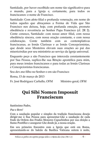 Santidade, por haver escolhido um nome tão significativo para
o mundo, para a Igreja e, certamente, para todos os
franciscanos: o nome de Francisco.
Santidade: Com afeto filial e profunda veneração, em nome de
todos aqueles que abraçamos a Forma de Vida que São
Francisco nos deixou, hoje, com profunda emoção, prometo
obediência e reverência ao Senhor Papa Francisco (cf. 2R 2).
Conte conosco, Santidade: com nosso amor filial, com nossa
obediência sincera, com nossa oração constante, e com nossa
colaboração. Conte também com as contemplativas
franciscanas, as Irmãs Clarissas e as Irmãs Concepcionistas,
que desde seus Mosteiros elevam suas orações ao pai das
misericórdias por seu ministério ao serviço da Igreja universal.
Enquanto peço a são Francisco que interceda constantemente
por Sua Pessoa, suplico-lhe sua Bênção apostólica para mim,
para meus irmãos franciscanos e para todas as Irmãs Clarissas
e Concepcionistas franciscanas.
Seu dev.mo filho no Senhor e em são Francisco
Roma, 13 de março de 2013
Fr. José Rodríguez Carballo, OFM                          Ministro geral, OFM


           Qui Sibi Nomen Imposuit
                  Franciscum
Santíssimo Padre,
Paz e Bem!
Com a saudação popular e simples da tradição franciscana desejo
dirigir-me à Sua Pessoa para apresentar-Lhe a saudação de cada
frade da Ordem dos Frades Menores Capuchinhos por sua eleição a
Sumo Pontífice e assegurar-Lhe desde já, a nossa oração.
Em seu primeiro Encontro com a Igreja que está em Roma,
apresentando-se do balcão da Basílica Vaticana ontem à noite,

   Felizes os pobres em espírito porque deles e o Reino dos Céus (Mt 5,3)   - 4-
 