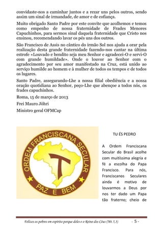 convidaste-nos a caminhar juntos e a rezar uns pelos outros, sendo
assim um sinal de irmandade, de amor e de cofiança.
Muito obrigado Santo Padre por este convite que acolhemos e temos
como empenho de nossa fraternidade de Frades Menores
Capuchinhos, para sermos sinal daquela fraternidade que Cristo nos
ensinou, recomendando lavar os pés uns dos outros.
São Francisco de Assis no cântico do irmão Sol nos ajuda a orar pela
realização desta grande fraternidade fazendo-nos cantar na última
estrofe «Louvado e bendito seja meu Senhor e agradecei-O e servi-O
com grande humildade». Onde o louvor ao Senhor com o
agradecimento por seu amor manifestado na Cruz, está unido ao
serviço humilde ao homem e à mulher de todos os tempos e de todos
os lugares.
Santo Padre, assegurando-Lhe a nossa filial obediência e a nossa
oração quotidiana ao Senhor, peço-Lhe que abençoe a todos nós, os
frades capuchinhos.
Roma, 15 de março de 2013
Frei Mauro Jöhri
Ministro geral OFMCap




                                                                     TU ÉS PEDRO

                                                             A Ordem Franciscana
                                                             Secular do Brasil acolhe
                                                             com muitíssima alegria e
                                                             fé a escolha do Papa
                                                             Francisco. Para nós,
                                                             Franciscanos Seculares
                                                             ainda é motivo de
                                                             louvarmos a Deus por
                                                             nos ter dado um Papa
                                                             tão fraterno; cheio de




   Felizes os pobres em espírito porque deles e o Reino dos Céus (Mt 5,3)    - 5-
 