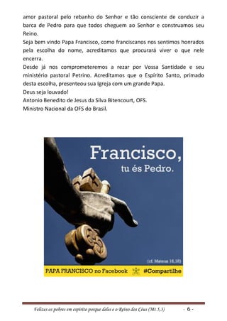 amor pastoral pelo rebanho do Senhor e tão consciente de conduzir a
barca de Pedro para que todos cheguem ao Senhor e construamos seu
Reino.
Seja bem vindo Papa Francisco, como franciscanos nos sentimos honrados
pela escolha do nome, acreditamos que procurará viver o que nele
encerra.
Desde já nos comprometeremos a rezar por Vossa Santidade e seu
ministério pastoral Petrino. Acreditamos que o Espírito Santo, primado
desta escolha, presenteou sua Igreja com um grande Papa.
Deus seja louvado!
Antonio Benedito de Jesus da Silva Bitencourt, OFS.
Ministro Nacional da OFS do Brasil.




    Felizes os pobres em espírito porque deles e o Reino dos Céus (Mt 5,3)   - 6-
 