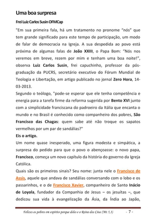Uma boa surpresa
Frei Luiz Carlos Susin OFMCap
"Em sua primeira fala, há um tratamento no pronome “nós” que
tem grande significado para este tempo de participação, um modo
de falar de democracia na Igreja. A sua despedida ao povo está
próxima de algumas falas de João XXIII, o Papa Bom: “Nós nos
veremos em breve, rezem por mim e tenham uma boa noite!”,
observa Luiz Carlos Susin, frei capuchinho, professor da pós-
graduação da PUCRS, secretário executivo do Fórum Mundial de
Teologia e Libertação, em artigo publicado no jornal Zero Hora, 14-
03-2013.
Segundo o teólogo, "pode-se esperar que ele tenha competência e
energia para a tarefa firme da reforma sugerida por Bento XVI junto
com a simplicidade franciscana do padroeiro da Itália que encanta o
mundo e no Brasil é conhecido como companheiro dos pobres, São
Francisco das Chagas: quem sabe até não troque os sapatos
vermelhos por um par de sandálias?"
Eis o artigo.
Um nome quase inesperado, uma figura modesta e simpática, a
surpresa do pedido para que o povo o abençoasse: o novo papa,
Francisco, começa um novo capítulo da história do governo da Igreja
Católica.
Quais são os primeiros sinais? Seu nome: junta nele o Francisco de
Assis, aquele que andava de sandálias conversando com o lobo e os
passarinhos, e o de Francisco Xavier, companheiro de Santo Inácio
de Loyola, fundador da Companhia de Jesus – os jesuítas –, que
dedicou sua vida à evangelização da Ásia, da Índia ao Japão,

    Felizes os pobres em espírito porque deles e o Reino dos Céus (Mt 5,3)   - 7-
 
