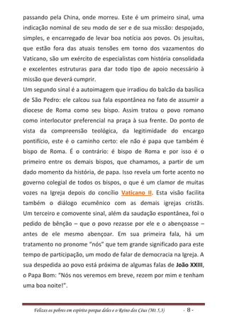 passando pela China, onde morreu. Este é um primeiro sinal, uma
indicação nominal de seu modo de ser e de sua missão: despojado,
simples, e encarregado de levar boa notícia aos povos. Os jesuítas,
que estão fora das atuais tensões em torno dos vazamentos do
Vaticano, são um exército de especialistas com história consolidada
e excelentes estruturas para dar todo tipo de apoio necessário à
missão que deverá cumprir.
Um segundo sinal é a autoimagem que irradiou do balcão da basílica
de São Pedro: ele calcou sua fala espontânea no fato de assumir a
diocese de Roma como seu bispo. Assim tratou o povo romano
como interlocutor preferencial na praça à sua frente. Do ponto de
vista da compreensão teológica, da legitimidade do encargo
pontifício, este é o caminho certo: ele não é papa que também é
bispo de Roma. É o contrário: é bispo de Roma e por isso é o
primeiro entre os demais bispos, que chamamos, a partir de um
dado momento da história, de papa. Isso revela um forte acento no
governo colegial de todos os bispos, o que é um clamor de muitas
vozes na Igreja depois do concílio Vaticano II. Esta visão facilita
também o diálogo ecumênico com as demais igrejas cristãs.
Um terceiro e comovente sinal, além da saudação espontânea, foi o
pedido de bênção – que o povo rezasse por ele e o abençoasse –
antes de ele mesmo abençoar. Em sua primeira fala, há um
tratamento no pronome “nós” que tem grande significado para este
tempo de participação, um modo de falar de democracia na Igreja. A
sua despedida ao povo está próxima de algumas falas de João XXIII,
o Papa Bom: “Nós nos veremos em breve, rezem por mim e tenham
uma boa noite!”.


   Felizes os pobres em espírito porque deles e o Reino dos Céus (Mt 5,3)   - 8-
 