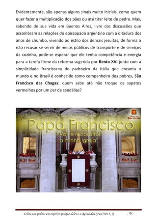 Evidentemente, são apenas alguns sinais muito iniciais, como quem
quer fazer a multiplicação dos pães ou até tirar leite de pedra. Mas,
sabendo de sua vida em Buenos Aires, livre das discussões que
assombram as relações do episcopado argentino com a ditadura dos
anos de chumbo, vivendo ao estilo dos demais jesuítas, de forma a
não recusar se servir de meios públicos de transporte e de serviços
da cozinha, pode-se esperar que ele tenha competência e energia
para a tarefa firme da reforma sugerida por Bento XVI junto com a
simplicidade franciscana do padroeiro da Itália que encanta o
mundo e no Brasil é conhecido como companheiro dos pobres, São
Francisco das Chagas: quem sabe até não troque os sapatos
vermelhos por um par de sandálias?




    Felizes os pobres em espírito porque deles e o Reino dos Céus (Mt 5,3)   - 9-
 