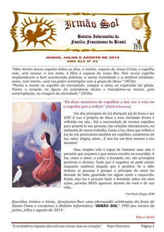 “A verdadeira riqueza não está nas coisas, mas no coração.” Papa Francisco Página 1
“Olhe dentro desse espelho todos os dias, ó rainha, esposa de Jesus Cristo, e espelhe
nele, sem cessar, o seu rosto, ó filha e esposa do sumo Rei. Pois nesse espelho
resplandecem a bem aventurada pobreza, a santa humildade e a inefável caridade,
como, nele inteiro, você vai poder contemplar com a graça de Deus.” (4CtIn)
“Ponha a mente no espelho da eternidade, coloque a alma no esplendor da glória.
Ponha o coração na figura da substância divina e transforme-se inteira, pela
contemplação, na imagem da divindade.” (3CtIn)
“Há duas maneiras de espalhar a luz: ser a vela ou
o espelho que a reflete” (Edith Wharton).
Um dos princípios do (a) discípulo (a) de Jesus é ser
LUZ! A Luz é própria de Deus e essa claridade divina é
refletida em nós... Daí a necessidade de sermos espelhos
para projetá-la nas pessoas, nas relações interpessoais, no
ambiente de nosso trabalho. Como a lua cheia que reflete a
luz do sol, precisamos também ser espelhos, condutores de
luz, calor, alegria, amor... E isso faz um bem imenso a nós
mesmos!
Uma simples vela é capaz de iluminar uma sala e
permitir que vejamos o que estava envolto na escuridão. A
luz, como o amor, o calor, a bondade, etc. são princípios
positivos e divinos. Tudo que é negativo só pode existir
enquanto ausência daquilo que é positivo. Se o ódio
domina as pessoas é porque o princípio do amor foi
deixado de lado, guardado em algum canto e esquecido.
Então, seja luz e procure fazer a bondade saltar em suas
ações, permita DEUS aparecer através de você e de sua
vida...
Frei Paulo Sérgio, OFM
Queridos irmãos e irmãs, desejamos-lhes uma abençoada celebração da festa de
Santa Clara e enviamos o Boletim Informativo “IRMÃO SOL”- FFB dos meses de
junho, julho e agosto de 2014.
Paz e bem!
 