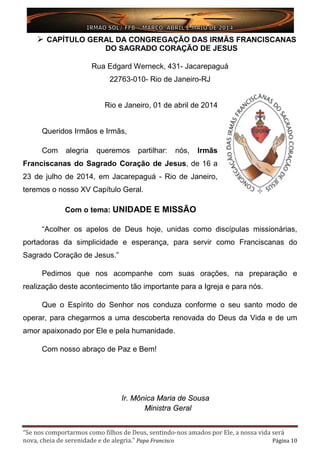 “Se nos comportarmos como filhos de Deus, sentindo-nos amados por Ele, a nossa vida será
nova, cheia de serenidade e de alegria.” Papa Francisco Página 10
 CAPÍTULO GERAL DA CONGREGAÇÃO DAS IRMÃS FRANCISCANAS
DO SAGRADO CORAÇÃO DE JESUS
Rua Edgard Werneck, 431- Jacarepaguá
22763-010- Rio de Janeiro-RJ
Rio e Janeiro, 01 de abril de 2014
Queridos Irmãos e Irmãs,
Com alegria queremos partilhar: nós, Irmãs
Franciscanas do Sagrado Coração de Jesus, de 16 a
23 de julho de 2014, em Jacarepaguá - Rio de Janeiro,
teremos o nosso XV Capítulo Geral.
Com o tema: UNIDADE E MISSÃO
“Acolher os apelos de Deus hoje, unidas como discípulas missionárias,
portadoras da simplicidade e esperança, para servir como Franciscanas do
Sagrado Coração de Jesus.”
Pedimos que nos acompanhe com suas orações, na preparação e
realização deste acontecimento tão importante para a Igreja e para nós.
Que o Espírito do Senhor nos conduza conforme o seu santo modo de
operar, para chegarmos a uma descoberta renovada do Deus da Vida e de um
amor apaixonado por Ele e pela humanidade.
Com nosso abraço de Paz e Bem!
Ir. Mônica Maria de Sousa
Ministra Geral
 