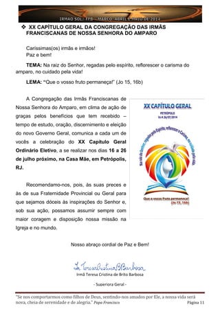 “Se nos comportarmos como filhos de Deus, sentindo-nos amados por Ele, a nossa vida será
nova, cheia de serenidade e de alegria.” Papa Francisco Página 11
Irmã Teresa Cristina de Brito Barbosa
- Superiora Geral -
 XX CAPÍTULO GERAL DA CONGREGAÇÃO DAS IRMÃS
FRANCISCANAS DE NOSSA SENHORA DO AMPARO
Caríssimas(os) irmãs e irmãos!
Paz e bem!
TEMA: Na raiz do Senhor, regadas pelo espírito, reflorescer o carisma do
amparo, no cuidado pela vida!
LEMA: “Que o vosso fruto permaneça!” (Jo 15, 16b)
A Congregação das Irmãs Franciscanas de
Nossa Senhora do Amparo, em clima de ação de
graças pelos benefícios que tem recebido –
tempo de estudo, oração, discernimento e eleição
do novo Governo Geral, comunica a cada um de
vocês a celebração do XX Capítulo Geral
Ordinário Eletivo, a se realizar nos dias 16 a 26
de julho próximo, na Casa Mãe, em Petrópolis,
RJ.
Recomendamo-nos, pois, às suas preces e
às de sua Fraternidade Provincial ou Geral para
que sejamos dóceis às inspirações do Senhor e,
sob sua ação, possamos assumir sempre com
maior coragem e disposição nossa missão na
Igreja e no mundo.
Nosso abraço cordial de Paz e Bem!
 
