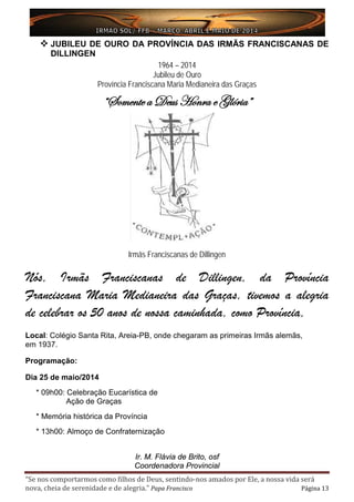 “Se nos comportarmos como filhos de Deus, sentindo-nos amados por Ele, a nossa vida será
nova, cheia de serenidade e de alegria.” Papa Francisco Página 13
 JUBILEU DE OURO DA PROVÍNCIA DAS IRMÃS FRANCISCANAS DE
DILLINGEN
1964 – 2014
Jubileu de Ouro
Província Franciscana Maria Medianeira das Graças
“Somente a Deus Honra e Glória”
Irmãs Franciscanas de Dillingen
Nós, Irmãs Franciscanas de Dillingen, da Província
Franciscana Maria Medianeira das Graças, tivemos a alegria
de celebrar os 50 anos de nossa caminhada, como Província,
Local: Colégio Santa Rita, Areia-PB, onde chegaram as primeiras Irmãs alemãs,
em 1937.
Programação:
Dia 25 de maio/2014
* 09h00: Celebração Eucarística de
Ação de Graças
* Memória histórica da Província
* 13h00: Almoço de Confraternização
Ir. M. Flávia de Brito, osf
Coordenadora Provincial
 
