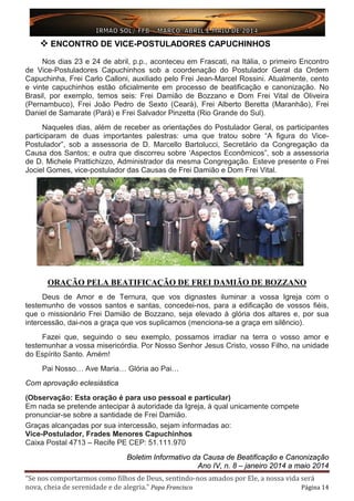 “Se nos comportarmos como filhos de Deus, sentindo-nos amados por Ele, a nossa vida será
nova, cheia de serenidade e de alegria.” Papa Francisco Página 14
 ENCONTRO DE VICE-POSTULADORES CAPUCHINHOS
Nos dias 23 e 24 de abril, p.p., aconteceu em Frascati, na Itália, o primeiro Encontro
de Vice-Postuladores Capuchinhos sob a coordenação do Postulador Geral da Ordem
Capuchinha, Frei Carlo Calloni, auxiliado pelo Frei Jean-Marcel Rossini. Atualmente, cento
e vinte capuchinhos estão oficialmente em processo de beatificação e canonização. No
Brasil, por exemplo, temos seis: Frei Damião de Bozzano e Dom Frei Vital de Oliveira
(Pernambuco), Frei João Pedro de Sexto (Ceará), Frei Alberto Beretta (Maranhão), Frei
Daniel de Samarate (Pará) e Frei Salvador Pinzetta (Rio Grande do Sul).
Naqueles dias, além de receber as orientações do Postulador Geral, os participantes
participaram de duas importantes palestras: uma que tratou sobre “A figura do Vice-
Postulador”, sob a assessoria de D. Marcello Bartolucci, Secretário da Congregação da
Causa dos Santos; e outra que discorreu sobre ‘Aspectos Econômicos”, sob a assessoria
de D. Michele Prattichizzo, Administrador da mesma Congregação. Esteve presente o Frei
Jociel Gomes, vice-postulador das Causas de Frei Damião e Dom Frei Vital.
ORAÇÃO PELA BEATIFICAÇÃO DE FREI DAMIÃO DE BOZZANO
Deus de Amor e de Ternura, que vos dignastes iluminar a vossa Igreja com o
testemunho de vossos santos e santas, concedei-nos, para a edificação de vossos fiéis,
que o missionário Frei Damião de Bozzano, seja elevado à glória dos altares e, por sua
intercessão, dai-nos a graça que vos suplicamos (menciona-se a graça em silêncio).
Fazei que, seguindo o seu exemplo, possamos irradiar na terra o vosso amor e
testemunhar a vossa misericórdia. Por Nosso Senhor Jesus Cristo, vosso Filho, na unidade
do Espírito Santo. Amém!
Pai Nosso… Ave Maria… Glória ao Pai…
Com aprovação eclesiástica
(Observação: Esta oração é para uso pessoal e particular)
Em nada se pretende antecipar à autoridade da Igreja, à qual unicamente compete
pronunciar-se sobre a santidade de Frei Damião.
Graças alcançadas por sua intercessão, sejam informadas ao:
Vice-Postulador, Frades Menores Capuchinhos
Caixa Postal 4713 – Recife PE CEP: 51.111.970
Boletim Informativo da Causa de Beatificação e Canonização
Ano IV, n. 8 – janeiro 2014 a maio 2014
 