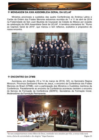 “Se nos comportarmos como filhos de Deus, sentindo-nos amados por Ele, a nossa vida será
nova, cheia de serenidade e de alegria.” Papa Francisco Página 15
 MENSAGEM DA XXIII ASSEMBLEIA GERAL DA UCLAF
Ministros provinciais e custódios das quatro Conferências da América Latina e
Caribe da Ordem dos Frades Menores estivemos reunidos de 7 a 11 de abril de 2014
na Fraternidade de San Juan Bautista de Coyoacán da Cidade do México por ocasião
da celebração da XXIII Assembleia Geral da UCLAF. A temática orientadora foi: “Rumo
ao Capítulo Geral de 2015”, que marcou o tom reflexivo, avaliativo e propositivo do
nosso encontro.
 ENCONTRO DA CFMB
Aconteceu em Anápolis (10 a 14 de março de 2014), GO, no Seminário Regina
Minorum, Província Santíssimo Nome de Jesus, o encontro da Conferência dos Frades
Menores do Brasil (CFMB), com a participação dos Ministros e Custódios membros da
Conferência. Paralelamente ao encontro da Conferência aconteceu também o encontro
do Serviço de Formação da Conferência (SERFE): Secretários da Formação Inicial,
Moderadores da Formação Permanente.
 