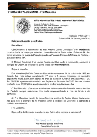 “Se nos comportarmos como filhos de Deus, sentindo-nos amados por Ele, a nossa vida será
nova, cheia de serenidade e de alegria.” Papa Francisco Página 16
 NOTA DE FALECIMENTO – Frei Marcelino
Protocolo n° 0255/2014.
Salvador/BA, 14 de março de 2014.
Estimado Guardião e confrades,
Paz e Bem!
Comunicamos o falecimento do Frei Antonio Carlos Conceição (Frei Marcelino),
ocorrido dia 14 de março por volta das 11hs no Hospital de Santa Isabel - Salvador BA. Seu
corpo foi velado na Igreja da Piedade situada na Praça da Piedade S/N Praça da Piedade –
Salvador Bahia– BA.
O Ministro Provincial, Frei Liomar Pereira da Silva, pede e recomenda, conforme a
tradição da Ordem, as orações e a Santa Missa pelo Frei Marcelino.
Segue a biografia:
Frei Marcelino (Antônio Carlos da Conceição) nasceu em 14 de outubro de 1936, em
Itacaré, BA. Hoje estava completando 77 anos e 5 meses. Ingressou no seminário
capuchinho muito jovem, com apenas 16 anos de idade em 10/08/52, em Alagoinhas – BA.
Em 07/02/54 ingressou no noviciado em Esplanada- BA e em 08/02/55 fez sua primeira
profissão e em 16/02/58 fez a profissão solene em Feira de Santana – BA.
O Frei Marcelino pôde atuar em diversas fraternidades da Província Nossa Senhora
da Piedade sempre assumindo com muita responsabilidade e zelo as tarefa a ele
confiadas.
Ao Frei Marcelino, devoto de Nossa Senhora, assíduo às Santas Missas diariamente,
fica para nós o exemplo de fé, trabalho, amor e cuidado ao Convento e sobretudo o
cuidado aos enfermos.
Frei Marcelino,
Deus, o Pai de Bondade, o acolha no seu Reino e lhe conceda a paz eterna!
Frei Manoel Santos de Oliveira
Secretário Provincial
 