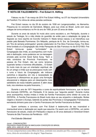 “Se nos comportarmos como filhos de Deus, sentindo-nos amados por Ele, a nossa vida será
nova, cheia de serenidade e de alegria.” Papa Francisco Página 17
 NOTA DE FALECIMENTO – Frei Eckart H. Höfling
Faleceu no dia 1º de março de 2014 Frei Eckart Höfling, na UTI do Hospital Universitário
de Frankfurt. Foi vítima de várias paradas cardíacas.
Frei Eckart nasceu no dia 28 de outubro de 1936 em Langenprozelten, na Alemanha.
Preparou-se no convento de Garnstock, Bélgica, para sua vinda ao Brasil. Junto com seus
colegas de turma embarcou no fim do ano de 1959, já com 23 anos de idade.
Durante os anos de estudo foi muito ativo como escoteiro e, em Petrópolis, durante o
estudo da Teologia, foi a mão direita do guardião de então para a adaptação da igreja do
Sagrado ao novo espírito do Concílio Vaticano II. Neste tempo nasceu e se intensificou sua
paixão pela Baixada Fluminense. Em Nilópolis, paróquia de N. Sra. da Conceição, tornou-se,
em “fins de semana prolongados” grande colaborador do Frei Ático Francisco Eyng. Frei Ático
tinha fundado aí a Congregação das Irmãs Paroquiais de São Francisco no dia 8/12/1953. Frei
Eckart tornou-se quase “co-fundador” da
Congregação das irmãs, as acompanhou com muito
zelo e dedicação, como podemos ver na mensagem
enviada pela ex-irmã Geral Sylvia Eyng: “Sem a
mão condutora da Província Franciscana, na
pessoa do Frei Eckart, não sei como teríamos
superado tantas e inúmeras dificuldades... O Eckart
foi muito mais do que um orientador espiritual, ele
foi um amigo e irmão que se preocupava muito com
o rumo e futuro da Congregação; ele indicava
caminhos e despertou em nós a necessidade de
buscarmos e oferecermos ao grupo uma formação
educacional e religiosa para um desempenho mais
satisfatório de nosso trabalho pastoral. E além disso
tudo, nos orientava na parte financeira...”.
Durante o ano de 1971 frequentou o curso de espiritualidade franciscana, que na época
era chamado CEFEPAL, em Petrópolis. E lá nasceu sua “segunda paixão”. Durante muitos
anos acompanhou muitos irmãos e irmãs da Família Franciscana como diretor do curso do
CEFEPAL. A Família Franciscana do Brasil muito deve ao seu empenho e dedicação. Muitas
viagens o levaram à Europa, batendo às portas das Províncias e Congregações Franciscanas,
esmolando dinheiro para criar o Centro Franciscano da Família Franciscana do Brasil.
Quem conheceu e conviveu com Frei Eckart é testemunha de seu incansável e
imensurável amor e dedicação por aquilo que assumia. Foi assim com o CEFEPAL, um centro
franciscano de estudo, criado em Petrópolis e depois os 30 anos dedicado a Venerável Ordem
Terceira de São Francisco da Penitência – VOT.
Frei Estevão Ottenbreit
Jornal – COMUNICAÇÕES
PROVÍNCIA FRANCISCANA DA IMACULADA CONCEIÇÃO DO BRASIL
ABRIL 2014 • ANO LXI • Nº 04
 