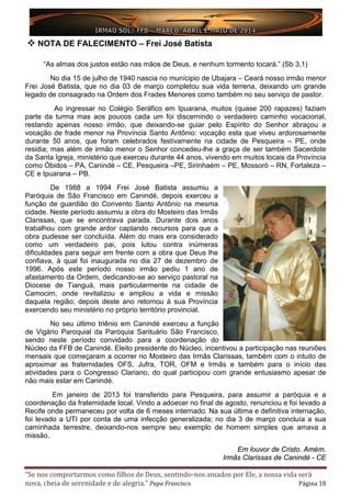 “Se nos comportarmos como filhos de Deus, sentindo-nos amados por Ele, a nossa vida será
nova, cheia de serenidade e de alegria.” Papa Francisco Página 18
 NOTA DE FALECIMENTO – Frei José Batista
“As almas dos justos estão nas mãos de Deus, e nenhum tormento tocará.” (Sb 3,1)
No dia 15 de julho de 1940 nascia no munícipio de Ubajara – Ceará nosso irmão menor
Frei José Batista, que no dia 03 de março completou sua vida terrena, deixando um grande
legado de consagrado na Ordem dos Frades Menores como também no seu serviço de pastor.
Ao ingressar no Colégio Seráfico em Ipuarana, muitos (quase 200 rapazes) faziam
parte da turma mas aos poucos cada um foi discernindo o verdadeiro caminho vocacional,
restando apenas nosso irmão, que deixando-se guiar pelo Espírito do Senhor abraçou a
vocação de frade menor na Província Santo Antônio: vocação esta que viveu ardorosamente
durante 50 anos, que foram celebrados festivamente na cidade de Pesqueira – PE, onde
residia; mas além de irmão menor o Senhor concedeu-lhe a graça de ser também Sacerdote
da Santa Igreja, ministério que exerceu durante 44 anos, vivendo em muitos locais da Província
como Óbidos – PA, Canindé – CE, Pesqueira –PE, Sirinhaém – PE, Mossoró – RN, Fortaleza –
CE e Ipuarana – PB.
De 1988 a 1994 Frei José Batista assumiu a
Paróquia de São Francisco em Canindé, depois exerceu a
função de guardião do Convento Santo Antônio na mesma
cidade. Neste período assumiu a obra do Mosteiro das Irmãs
Clarissas, que se encontrava parada. Durante dois anos
trabalhou com grande ardor captando recursos para que a
obra pudesse ser concluída. Além do mais era considerado
como um verdadeiro pai, pois lutou contra inúmeras
dificuldades para seguir em frente com a obra que Deus lhe
confiava, à qual foi inaugurada no dia 27 de dezembro de
1996. Após este período nosso irmão pediu 1 ano de
afastamento da Ordem, dedicando-se ao serviço pastoral na
Diocese de Tianguá, mais particularmente na cidade de
Camocim, onde revitalizou e ampliou a vida e missão
daquela região; depois deste ano retornou à sua Província
exercendo seu ministério no próprio território provincial.
No seu último triênio em Canindé exerceu a função
de Vigário Paroquial da Paróquia Santuário São Francisco,
sendo neste período convidado para a coordenação do
Núcleo da FFB de Canindé. Eleito presidente do Núcleo, incentivou a participação nas reuniões
mensais que começaram a ocorrer no Mosteiro das Irmãs Clarissas, também com o intuito de
aproximar as fraternidades OFS, Jufra, TOR, OFM e Irmãs e também para o início das
atividades para o Congresso Clariano, do qual participou com grande entusiasmo apesar de
não mais estar em Canindé.
Em janeiro de 2013 foi transferido para Pesqueira, para assumir a paróquia e a
coordenação da fraternidade local. Vindo a adoecer no final de agosto, renunciou e foi levado a
Recife onde permaneceu por volta de 6 meses internado. Na sua última e definitiva internação,
foi levado a UTI por conta de uma infecção generalizada; no dia 3 de março concluía a sua
caminhada terrestre, deixando-nos sempre seu exemplo de homem simples que amava a
missão.
Em louvor de Cristo. Amém.
Irmãs Clarissas de Canindé - CE
 