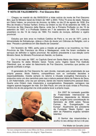 “Se nos comportarmos como filhos de Deus, sentindo-nos amados por Ele, a nossa vida será
nova, cheia de serenidade e de alegria.” Papa Francisco Página 19
 NOTA DE FALECIMENTO – Frei Giacomo Bini
Chegou na manhã do dia 09/05/2014 a triste notícia da morte de Frei Giacomo
Bini, que foi Ministro Geral da Ordem de 1997 a 2003. Tinha 75 anos de idade. Nasceu
em Ostra Vetere, na província de Ancona, na Itália, no dia 23 de agosto de 1938. Era
filho de Amalio e Teresa Tanfani. Entrou na Ordem no dia 18 de setembro de 1956, na
Província de São Giacomo della Marca, onde fez a Primeira Profissão no dia 19 de
setembro de 1957, e a Profissão Solene em 7 de setembro de 1963. Foi ordenado
presbítero no dia 14 de março de 1964. Foi mestre de noviços, definidor e vigário
provincial.
Estudou por dois anos no Instituto Católico de Paris e, no ano de 1971, junto à
Universidade de Estrasburgo, obteve o título de doutor em Ciências da Religião, com a
tese: “Pecado e penitência em São Basílio de Cesareia”.
Em fevereiro de 1983, partiu para a missão ad gentes e se incardinou na Vice-
Província de São Francisco da África e Madagascar, onde lhe foram confiados os
serviços de definidor e vigário provincial. No sexênio precedente à sua eleição como
Ministro Geral, foi Ministro Provincial em Nairóbi, no Quênia.
Em 14 de maio de 1997, no Capítulo Geral em Santa Maria dos Anjos, em Assis,
Frei Giacomo foi eleito Ministro Geral. Tendo como Vigário Geral Frei Estêvão
Ottenbreit, que, ao saber do falecimento de Frei Giacomo, comentou que perdeu um
grande confrade e amigo.
O generalato de Frei Giacomo foi, sem dúvida, marcado pela simplicidade de sua
própria pessoa. Muito fraterno, compartilhava com os confrades decisões e
responsabilidades. Insistia sempre no retorno à intuição evangélica franciscana, e
propunha como um dos caminhos para isso a leitura pessoal diária da Palavra de Deus,
e, em fraternidade, uma vez por semana, dando ele mesmo testemunho pessoal disso.
Queria uma Ordem mais missionária e evangelizadora. Despojado, carregava nas
viagens apenas bagagem de mão. Em São Paulo, em uma de suas vindas à Província,
lembro-me de ele perguntar-me onde poderia lavar a própria roupa.
Em 2007 foi nomeado guardião
da Fraternidade Internacional de
Palestrina, dependente do Ministro
Geral, surgida como concretização do
Seminário de 2006 sobre “Novas
Formas de Evangelização na
Europa”. Atualmente era presidente
da Fundação “Beato Egídio”, que
além de Palestrina engloba também
Istambul.
O Senhor das misericórdias o
acolha no seu abraço de luz e de paz.
Frei Walter de Carvalho Júnior
 