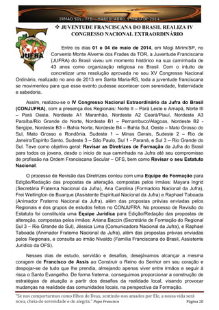 “Se nos comportarmos como filhos de Deus, sentindo-nos amados por Ele, a nossa vida será
nova, cheia de serenidade e de alegria.” Papa Francisco Página 20
 JUVENTUDE FRANCISCANA DO BRASIL REALIZA IV
CONGRESSO NACIONAL EXTRAORDINÁRIO
Entre os dias 01 e 04 de maio de 2014, em Mogi Mirim/SP, no
Convento Monte Alverne dos Frades da TOR, a Juventude Franciscana
(JUFRA) do Brasil viveu um momento histórico na sua caminhada de
43 anos como organização religiosa no Brasil. Com o intuito de
concretizar uma resolução aprovada no seu XV Congresso Nacional
Ordinário, realizado no ano de 2013 em Santa Maria-RS, toda a juventude franciscana
se movimentou para que esse evento pudesse acontecer com serenidade, fraternidade
e sabedoria.
Assim, realizou-se o IV Congresso Nacional Extraordinário da Jufra do Brasil
(CONJUFRA), com a presença dos Regionais: Norte II – Pará Leste e Amapá, Norte III
– Pará Oeste, Nordeste A1 Maranhão, Nordeste A2 Ceará/Piauí, Nordeste A3
Paraíba/Rio Grande do Norte, Nordeste B1 – Pernambuco/Alagoas, Nordeste B2 -
Sergipe, Nordeste B3 – Bahia Norte, Nordeste B4 – Bahia Sul, Oeste – Mato Grosso do
Sul, Mato Grosso e Rondônia, Sudeste 1 – Minas Gerais, Sudeste 2 – Rio de
Janeiro/Espírito Santo, Sudeste 3 – São Paulo, Sul 1 - Paraná, e Sul 3 – Rio Grande do
Sul. Teve como objetivo geral: Revisar as Diretrizes de Formação da Jufra do Brasil
para todos os jovens, desde o inicio de sua caminhada na Jufra até seu compromisso
de profissão na Ordem Franciscana Secular – OFS, bem como Revisar o seu Estatuto
Nacional.
O processo de Revisão das Diretrizes contou com uma Equipe de Formação para
Edição/Redação das propostas de alteração, compostas pelos irmãos: Mayara Ingrid
(Secretária Fraterna Nacional da Jufra), Ana Carolina (Formadora Nacional da Jufra),
Frei Wellington de Buarque (Assistente Espiritual Nacional da Jufra) e Raphael Taboada
(Animador Fraterno Nacional da Jufra), além das propostas prévias enviadas pelos
Regionais e dos grupos de estudos feitos no CONJUFRA. No processo de Revisão do
Estatuto foi constituída uma Equipe Jurídica para Edição/Redação das propostas de
alteração, compostas pelos irmãos: Ariana Baccin (Secretária de Formação do Regional
Sul 3 – Rio Grande do Sul), Jéssica Lima (Comunicadora Nacional da Jufra), e Raphael
Taboada (Animador Fraterno Nacional da Jufra), além das propostas prévias enviadas
pelos Regionais, e consulta ao irmão Nivaldo (Família Franciscana do Brasil, Assistente
Jurídico da OFS).
Nesses dias de estudo, servidão e desafios, desejávamos alcançar a mesma
coragem de Francisco de Assis ao Construir o Reino do Senhor em seu coração e
despojar-se de tudo que lhe prendia, almejando apenas viver entre irmãos e seguir à
risca o Santo Evangelho. De forma fraterna, conseguimos proporcionar a construção de
estratégias de atuação a partir dos desafios da realidade local, visando provocar
mudanças na realidade das comunidades locais, na perspectiva da Formação.
 