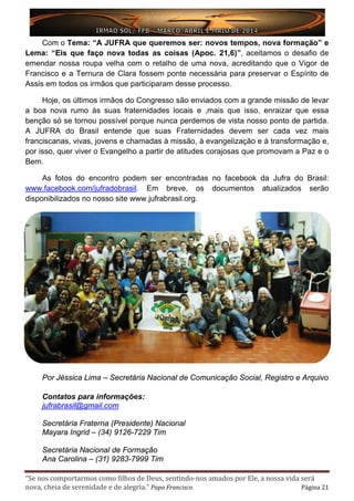 “Se nos comportarmos como filhos de Deus, sentindo-nos amados por Ele, a nossa vida será
nova, cheia de serenidade e de alegria.” Papa Francisco Página 21
Com o Tema: “A JUFRA que queremos ser: novos tempos, nova formação” e
Lema: “Eis que faço nova todas as coisas (Apoc. 21,6)”, aceitamos o desafio de
emendar nossa roupa velha com o retalho de uma nova, acreditando que o Vigor de
Francisco e a Ternura de Clara fossem ponte necessária para preservar o Espírito de
Assis em todos os irmãos que participaram desse processo.
Hoje, os últimos irmãos do Congresso são enviados com a grande missão de levar
a boa nova rumo às suas fraternidades locais e ,mais que isso, enraizar que essa
benção só se tornou possível porque nunca perdemos de vista nosso ponto de partida.
A JUFRA do Brasil entende que suas Fraternidades devem ser cada vez mais
franciscanas, vivas, jovens e chamadas à missão, à evangelização e à transformação e,
por isso, quer viver o Evangelho a partir de atitudes corajosas que promovam a Paz e o
Bem.
As fotos do encontro podem ser encontradas no facebook da Jufra do Brasil:
www.facebook.com/jufradobrasil. Em breve, os documentos atualizados serão
disponibilizados no nosso site www.jufrabrasil.org.
Por Jéssica Lima – Secretária Nacional de Comunicação Social, Registro e Arquivo
Contatos para informações:
jufrabrasil@gmail.com
Secretária Fraterna (Presidente) Nacional
Mayara Ingrid – (34) 9126-7229 Tim
Secretária Nacional de Formação
Ana Carolina – (31) 9283-7999 Tim
 