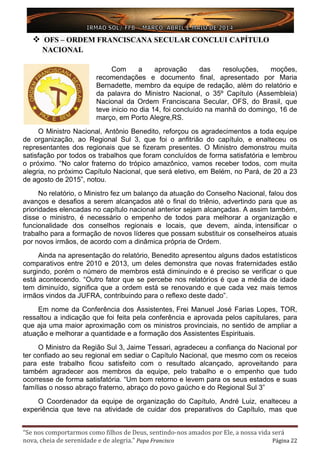 “Se nos comportarmos como filhos de Deus, sentindo-nos amados por Ele, a nossa vida será
nova, cheia de serenidade e de alegria.” Papa Francisco Página 22
 OFS – ORDEM FRANCISCANA SECULAR CONCLUI CAPÍTULO
NACIONAL
Com a aprovação das resoluções, moções,
recomendações e documento final, apresentado por Maria
Bernadette, membro da equipe de redação, além do relatório e
da palavra do Ministro Nacional, o 35º Capítulo (Assembleia)
Nacional da Ordem Franciscana Secular, OFS, do Brasil, que
teve inicio no dia 14, foi concluído na manhã do domingo, 16 de
março, em Porto Alegre,RS.
O Ministro Nacional, Antônio Benedito, reforçou os agradecimentos a toda equipe
de organização, ao Regional Sul 3, que foi o anfitrião do capítulo, e enalteceu os
representantes dos regionais que se fizeram presentes. O Ministro demonstrou muita
satisfação por todos os trabalhos que foram concluídos de forma satisfatória e lembrou
o próximo. “No calor fraterno do trópico amazônico, vamos receber todos, com muita
alegria, no próximo Capítulo Nacional, que será eletivo, em Belém, no Pará, de 20 a 23
de agosto de 2015”, notou.
No relatório, o Ministro fez um balanço da atuação do Conselho Nacional, falou dos
avanços e desafios a serem alcançados até o final do triênio, advertindo para que as
prioridades elencadas no capítulo nacional anterior sejam alcançadas. A assim também,
disse o ministro, é necessário o empenho de todos para melhorar a organização e
funcionalidade dos conselhos regionais e locais, que devem, ainda, intensificar o
trabalho para a formação de novos líderes que possam substituir os conselheiros atuais
por novos irmãos, de acordo com a dinâmica própria de Ordem.
Ainda na apresentação do relatório, Benedito apresentou alguns dados estatísticos
comparativos entre 2010 e 2013, um deles demonstra que novas fraternidades estão
surgindo, porém o número de membros está diminuindo e é preciso se verificar o que
está acontecendo. “Outro fator que se percebe nos relatórios é que a média de idade
tem diminuído, significa que a ordem está se renovando e que cada vez mais temos
irmãos vindos da JUFRA, contribuindo para o reflexo deste dado”.
Em nome da Conferência dos Assistentes, Frei Manuel José Farias Lopes, TOR,
ressaltou a indicação que foi feita pela conferência e aprovada pelos capitulares, para
que aja uma maior aproximação com os ministros provinciais, no sentido de ampliar a
atuação e melhorar a quantidade e a formação dos Assistentes Espirituais.
O Ministro da Região Sul 3, Jaime Tessari, agradeceu a confiança do Nacional por
ter confiado ao seu regional em sediar o Capítulo Nacional, que mesmo com os receios
para este trabalho ficou satisfeito com o resultado alcançado, aproveitando para
também agradecer aos membros da equipe, pelo trabalho e o empenho que tudo
ocorresse de forma satisfatória. “Um bom retorno e levem para os seus estados e suas
famílias o nosso abraço fraterno, abraço do povo gaúcho e do Regional Sul 3”
O Coordenador da equipe de organização do Capítulo, André Luiz, enalteceu a
experiência que teve na atividade de cuidar dos preparativos do Capítulo, mas que
 
