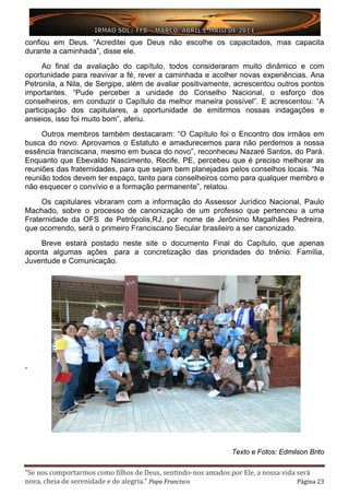 “Se nos comportarmos como filhos de Deus, sentindo-nos amados por Ele, a nossa vida será
nova, cheia de serenidade e de alegria.” Papa Francisco Página 23
confiou em Deus. “Acreditei que Deus não escolhe os capacitados, mas capacita
durante a caminhada”, disse ele.
Ao final da avaliação do capítulo, todos consideraram muito dinâmico e com
oportunidade para reavivar a fé, rever a caminhada e acolher novas experiências. Ana
Petronila, a Nila, de Sergipe, além de avaliar positivamente, acrescentou outros pontos
importantes. “Pude perceber a unidade do Conselho Nacional, o esforço dos
conselheiros, em conduzir o Capítulo da melhor maneira possível”. E acrescentou: “A
participação dos capitulares, a oportunidade de emitirmos nossas indagações e
anseios, isso foi muito bom”, aferiu.
Outros membros também destacaram: “O Capítulo foi o Encontro dos irmãos em
busca do novo. Aprovamos o Estatuto e amadurecemos para não perdemos a nossa
essência franciscana, mesmo em busca do novo”, reconheceu Nazaré Santos, do Pará.
Enquanto que Ebevaldo Nascimento, Recife, PE, percebeu que é preciso melhorar as
reuniões das fraternidades, para que sejam bem planejadas pelos conselhos locais. “Na
reunião todos devem ter espaço, tanto para conselheiros como para qualquer membro e
não esquecer o convívio e a formação permanente”, relatou.
Os capitulares vibraram com a informação do Assessor Jurídico Nacional, Paulo
Machado, sobre o processo de canonização de um professo que pertenceu a uma
Fraternidade da OFS de Petrópolis,RJ, por nome de Jerônimo Magalhães Pedreira,
que ocorrendo, será o primeiro Franciscano Secular brasileiro a ser canonizado.
Breve estará postado neste site o documento Final do Capítulo, que apenas
aponta algumas ações para a concretização das prioridades do triênio: Família,
Juventude e Comunicação.
,
Texto e Fotos: Edmilson Brito
 