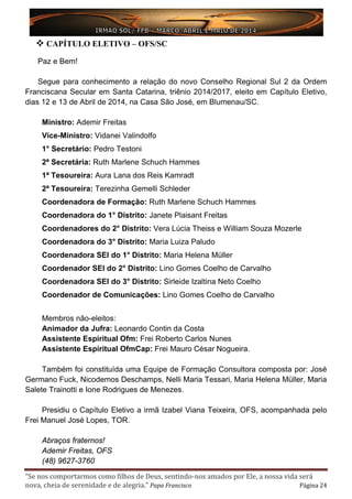 “Se nos comportarmos como filhos de Deus, sentindo-nos amados por Ele, a nossa vida será
nova, cheia de serenidade e de alegria.” Papa Francisco Página 24
 CAPÍTULO ELETIVO – OFS/SC
Paz e Bem!
Segue para conhecimento a relação do novo Conselho Regional Sul 2 da Ordem
Franciscana Secular em Santa Catarina, triênio 2014/2017, eleito em Capítulo Eletivo,
dias 12 e 13 de Abril de 2014, na Casa São José, em Blumenau/SC.
Ministro: Ademir Freitas
Vice-Ministro: Vidanei Valindolfo
1° Secretário: Pedro Testoni
2ª Secretária: Ruth Marlene Schuch Hammes
1ª Tesoureira: Aura Lana dos Reis Kamradt
2ª Tesoureira: Terezinha Gemelli Schleder
Coordenadora de Formação: Ruth Marlene Schuch Hammes
Coordenadora do 1° Distrito: Janete Plaisant Freitas
Coordenadores do 2° Distrito: Vera Lúcia Theiss e William Souza Mozerle
Coordenadora do 3° Distrito: Maria Luiza Paludo
Coordenadora SEI do 1° Distrito: Maria Helena Müller
Coordenador SEI do 2° Distrito: Lino Gomes Coelho de Carvalho
Coordenadora SEI do 3° Distrito: Sirleide Izaltina Neto Coelho
Coordenador de Comunicações: Lino Gomes Coelho de Carvalho
Membros não-eleitos:
Animador da Jufra: Leonardo Contin da Costa
Assistente Espiritual Ofm: Frei Roberto Carlos Nunes
Assistente Espiritual OfmCap: Frei Mauro César Nogueira.
Também foi constituída uma Equipe de Formação Consultora composta por: José
Germano Fuck, Nicodemos Deschamps, Nelli Maria Tessari, Maria Helena Müller, Maria
Salete Trainotti e Ione Rodrigues de Menezes.
Presidiu o Capítulo Eletivo a irmã Izabel Viana Teixeira, OFS, acompanhada pelo
Frei Manuel José Lopes, TOR.
Abraços fraternos!
Ademir Freitas, OFS
(48) 9627-3760
 