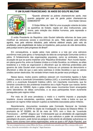 “Se nos comportarmos como filhos de Deus, sentindo-nos amados por Ele, a nossa vida será
nova, cheia de serenidade e de alegria.” Papa Francisco Página 25
 UM OLHAR FRANCISCANO: 50 ANOS DO GOLPE MILITAR
"Quando alimentei os pobres chamaram-me santo, mas
quando perguntei por que há gente pobre chamaram-me
COMUNISTA" Dom Helder Câmara
O Golpe Militar de 1964 foi uma ocupação violenta de todos
os aparelhos de Estado, regida por atos institucionais, pela
tirania, pela violação dos direitos humanos, pela repressão e
pela violência.
O então Presidente da República João Goulart defendia reformas de base para
modificar as estruturas sociais e econômicas do país. "Não apenas pela reforma
agrária, mas pela reforma tributária, pela reforma eleitoral ampla, pelo voto do
analfabeto, pela elegibilidade de todos os brasileiros, pela pureza da vida democrática,
pela justiça social e pelo progresso do Brasil".
Em consequência, a opção pelos mais pobres e a luta por uma estrutura
econômica mais justa gerou a manipulação da ideia da conspiração Comunista contra a
pátria. O fortalecimento das organizações populares, como os sindicatos, levou à
acusação de que se queria implantar uma “República Sindicalista”. Num mundo bipolar,
em plena guerra fria, entre os Estados Unidos e a União Soviética, os militares, as elites
brasileiras e a mídia se organizaram e difundiram que as reformas pretendidas pelo
governo de João Goulart eram comunistas. Iniciou-se um processo de denuncismo e
difundiram a idéia de que o país seria submisso à União Soviética e que os valores
cristãos seriam destruídos. Na verdade tinham medo de perder seus privilégios.
Nessa época, muitos jovens católicos estavam em movimentos ligados à Ação
Católica, como a Juventude Universitária Católica (JUC), a Juventude Operária Católica
(JOC) e a Juventude Estudantil Católica (JEC). Um importante movimento, que foi
tomando consciência dos problemas brasileiros era a Ação Popular que nasceu dentro
da JUC anos de 1959/60. Após o golpe militar esses movimentos foram enxergados
como laboratórios de idéias comunistas, e os seus participantes foram duramente
perseguidos pelo regime militar.
Por mais de 20 anos prevaleceu o medo e o martírio imposto a população
brasileira. Jovens estudantes, operários, padres, frades, irmãs e todos os que se
opuseram ao regime militar estavam sujeitos as barbáries executadas pelos militares.
Recentemente, documentos revelados pela Comissão Nacional da Verdade
evidenciaram que a JUFRA foi objeto de investigação na época da Ditadura Militar. O
prontuário de Nº 002800, de 30 de maio de 1974, com o título de “Juventude
Franciscana – JUFRA” alegava que “é interessante que as atividades da organização
passem a ser acompanhadas, pois dada a sua estrutura e poder de envolvimento
psicológico do jovem, pode tornar-se perigoso instrumento de atividades subversivas no
futuro, como ocorreu com várias organizações, entre as quais a AP (Ação Popular), que
 