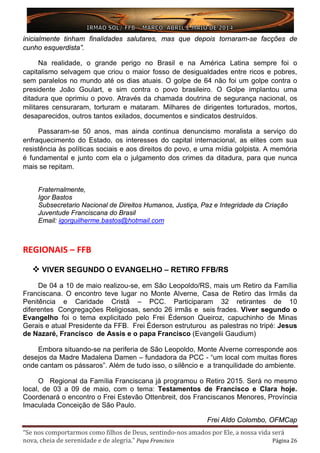 “Se nos comportarmos como filhos de Deus, sentindo-nos amados por Ele, a nossa vida será
nova, cheia de serenidade e de alegria.” Papa Francisco Página 26
inicialmente tinham finalidades salutares, mas que depois tornaram-se facções de
cunho esquerdista”.
Na realidade, o grande perigo no Brasil e na América Latina sempre foi o
capitalismo selvagem que criou o maior fosso de desigualdades entre ricos e pobres,
sem paralelos no mundo até os dias atuais. O golpe de 64 não foi um golpe contra o
presidente João Goulart, e sim contra o povo brasileiro. O Golpe implantou uma
ditadura que oprimiu o povo. Através da chamada doutrina de segurança nacional, os
militares censuraram, torturam e mataram. Milhares de dirigentes torturados, mortos,
desaparecidos, outros tantos exilados, documentos e sindicatos destruídos.
Passaram-se 50 anos, mas ainda continua denuncismo moralista a serviço do
enfraquecimento do Estado, os interesses do capital internacional, as elites com sua
resistência às políticas sociais e aos direitos do povo, e uma mídia golpista. A memória
é fundamental e junto com ela o julgamento dos crimes da ditadura, para que nunca
mais se repitam.
Fraternalmente,
Igor Bastos
Subsecretario Nacional de Direitos Humanos, Justiça, Paz e Integridade da Criação
Juventude Franciscana do Brasil
Email: igorguilherme.bastos@hotmail.com
REGIONAIS – FFB
 VIVER SEGUNDO O EVANGELHO – RETIRO FFB/RS
De 04 a 10 de maio realizou-se, em São Leopoldo/RS, mais um Retiro da Família
Franciscana. O encontro teve lugar no Monte Alverne, Casa de Retiro das Irmãs da
Penitência e Caridade Cristã – PCC. Participaram 32 retirantes de 10
diferentes Congregações Religiosas, sendo 26 irmãs e seis frades. Viver segundo o
Evangelho foi o tema explicitado pelo Frei Éderson Queiroz, capuchinho de Minas
Gerais e atual Presidente da FFB. Frei Éderson estruturou as palestras no tripé: Jesus
de Nazaré, Francisco de Assis e o papa Francisco (Evangelii Gaudium)
Embora situando-se na periferia de São Leopoldo, Monte Alverne corresponde aos
desejos da Madre Madalena Damen – fundadora da PCC - “um local com muitas flores
onde cantam os pássaros”. Além de tudo isso, o silêncio e a tranquilidade do ambiente.
O Regional da Família Franciscana já programou o Retiro 2015. Será no mesmo
local, de 03 a 09 de maio, com o tema: Testamentos de Francisco e Clara hoje.
Coordenará o encontro o Frei Estevão Ottenbreit, dos Franciscanos Menores, Província
Imaculada Conceição de São Paulo.
Frei Aldo Colombo, OFMCap
 
