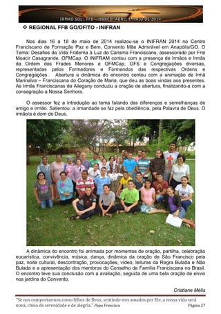 “Se nos comportarmos como filhos de Deus, sentindo-nos amados por Ele, a nossa vida será
nova, cheia de serenidade e de alegria.” Papa Francisco Página 27
 REGIONAL FFB GO/DF/TO - INIFRAN
Nos dias 16 a 18 de maio de 2014 realizou-se o INIFRAN 2014 no Centro
Franciscano de Formação Paz e Bem, Convento Mãe Admirável em Anapólis/GO. O
Tema: Desafios da Vida Fraterna à Luz do Carisma Franciscano, assessorado por Frei
Moacir Casagrande, OFMCap. O INIFRAM contou com a presença de Irmãos e Irmãs
da Ordem dos Frades Menores e OFMCap, OFS e Congregações diversas,
representadas pelos Formadores e Formandos das respectivas Ordens e
Congregações. Abertura e dinâmica do encontro contou com a animação de Irmã
Marinalva – Franciscana do Coração de Maria, que deu as boas vindas aos presentes.
As Irmãs Franciscanas de Allegany conduziu a oração de abertura, finalizando-a com a
consagração a Nossa Senhora.
O assessor fez a introdução ao tema falando das diferenças e semelhanças de
amigo e irmão. Salientou: a irmandade se faz pela obediência, pela Palavra de Deus. O
irmão/a é dom de Deus.
A dinâmica do encontro foi animada por momentos de oração, partilha, celebração
eucarística, convivência, música, dança, dinâmica da oração de São Francisco pela
paz, noite cultural, descontração, provocações, vídeo, leituras da Regra Bulada e Não
Bulada e a apresentação dos membros do Conselho da Família Franciscana no Brasil.
O encontro teve sua conclusão com a avaliação, seguida de uma bela oração de envio
nos jardins do Convento.
Cristiane Mélis
 