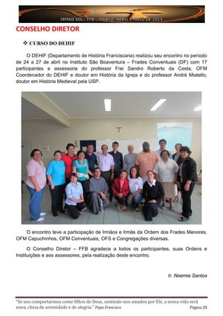 “Se nos comportarmos como filhos de Deus, sentindo-nos amados por Ele, a nossa vida será
nova, cheia de serenidade e de alegria.” Papa Francisco Página 28
CONSELHO DIRETOR
 CURSO DO DEHIF
O DEHIF (Departamento de História Franciscana) realizou seu encontro no período
de 24 a 27 de abril no Instituto São Boaventura – Frades Conventuais (DF) com 17
participantes e assessoria do professor Frei Sandro Roberto da Costa, OFM
Coordenador do DEHIF e doutor em História da Igreja e do professor André Miatello,
doutor em História Medieval pela USP.
O encontro teve a participação de Irmãos e Irmãs da Ordem dos Frades Menores,
OFM Capuchinhos, OFM Conventuais, OFS e Congregações diversas.
O Conselho Diretor – FFB agradece a todos os participantes, suas Ordens e
Instituições e aos assessores, pela realização deste encontro.
Ir. Noemia Santos
 