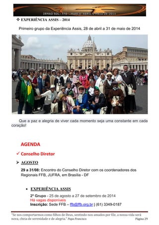 “Se nos comportarmos como filhos de Deus, sentindo-nos amados por Ele, a nossa vida será
nova, cheia de serenidade e de alegria.” Papa Francisco Página 29
 EXPERIÊNCIA ASSIS – 2014
Primeiro grupo da Experiência Assis, 28 de abril a 31 de maio de 2014
Que a paz e alegria de viver cada momento seja uma constante em cada
coração!
AGENDA
 Conselho Diretor
 AGOSTO
29 a 31/08: Encontro do Conselho Diretor com os coordenadores dos
Regionais FFB, JUFRA, em Brasília - DF
• EXPERIÊNCIA ASSIS
2º Grupo - 25 de agosto a 27 de setembro de 2014
Há vagas disponíveis
Inscrição: Sede FFB – ffb@ffb.org.br | (61) 3349-0187
 