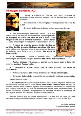 “Se nos comportarmos como filhos de Deus, sentindo-nos amados por Ele, a nossa vida será
nova, cheia de serenidade e de alegria.” Papa Francisco Página 3
Mensagem de Páscoa - CD
“Desde a alvorada da Páscoa, uma nova primavera de
esperança invade o mundo; desde aquele dia a nossa ressurreição já
começou”.
Quantos sinais de ressurreição podemos perceber no nosso dia
a dia!
Os sinais de Ressurreição nos ajudam a começar de novo!
 Nas desesperanças, desilusões, perdas, Deus está
caminhando e nos convida a deixarmo-nos provocar por elas.
As situações de crise são sinal de que a nossa Vida
Religiosa está viva e provoca mudanças – deixar, deixar,
(...) voltar e recomeçar, como fizeram os discípulos de Emaús.
 A alegria do encontro com as irmãs e irmãos, as
partilhas de vida, a oportunidade que se cria de falar bem,
evitar críticas que destroem e não levam ao centro de nosso
ser religioso para Deus e para o mundo, são sinais de
Ressurreição.
 A entreajuda - aceitar e oferecer ajuda - proporciona espaços de
aproximação, de amizade e alegria de servir. Isso é sinal de Ressurreição.
 Apoiar, dialogar, interessar-se, corrigir como quem quer o bem; são
evidentes sinais de Ressurreição.
 O permanecer, gastar tempo com o outro, conviver, são sinais de
ressurreição.
 A missão cumprida com leveza de coração é sinal de ressurreição.
 Os gestos de bondade, misericórdia, compaixão são sinais de ressurreição.
Há tantos outros sinais! (...)
Que o Cristo Ressuscitado nos ajude a viver a nossa vida na alegria de franciscanos
e franciscanas e felizes porque Jesus Cristo Ressuscitou e está no meio de nós. Ele
caminha conosco. Estar a caminho significa andar desarmado, desarmada, na simplicidade
e na pobreza, com os pés no chão da realidade dos nossos povos desesperançados. “A
mística do itinerário é feita de despojamento e de liberdade, de leveza e sobriedade, de
disposição e abertura, em contínuos avanços e desalojamentos”.
Sejamos atentos, pois O Senhor Ressuscitado quer nos abrir os olhos para que
possamos enxergar os evidentes sinais de vida nova ao nosso redor. FELIZ PÁSCOA!
Na Paz e no BEM!
Conselho Diretor da FFB
 