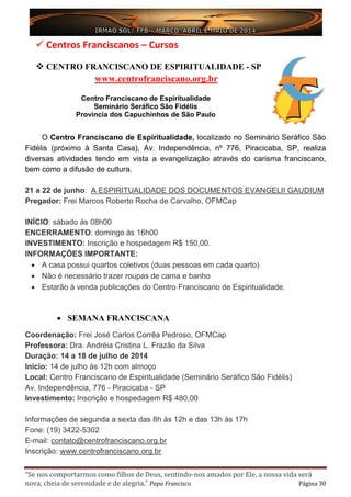 “Se nos comportarmos como filhos de Deus, sentindo-nos amados por Ele, a nossa vida será
nova, cheia de serenidade e de alegria.” Papa Francisco Página 30
 Centros Franciscanos – Cursos
 CENTRO FRANCISCANO DE ESPIRITUALIDADE - SP
www.centrofranciscano.org.br
Centro Franciscano de Espiritualidade
Seminário Seráfico São Fidélis
Província dos Capuchinhos de São Paulo
O Centro Franciscano de Espiritualidade, localizado no Seminário Seráfico São
Fidélis (próximo à Santa Casa), Av. Independência, nº 776, Piracicaba, SP, realiza
diversas atividades tendo em vista a evangelização através do carisma franciscano,
bem como a difusão de cultura.
21 a 22 de junho: A ESPIRITUALIDADE DOS DOCUMENTOS EVANGELII GAUDIUM
Pregador: Frei Marcos Roberto Rocha de Carvalho, OFMCap
INÍCIO: sábado às 08h00
ENCERRAMENTO: domingo às 16h00
INVESTIMENTO: Inscrição e hospedagem R$ 150,00.
INFORMAÇÕES IMPORTANTE:
• A casa possui quartos coletivos (duas pessoas em cada quarto)
• Não é necessário trazer roupas de cama e banho
• Estarão à venda publicações do Centro Franciscano de Espiritualidade.
• SEMANA FRANCISCANA
Coordenação: Frei José Carlos Corrêa Pedroso, OFMCap
Professora: Dra. Andréia Cristina L. Frazão da Silva
Duração: 14 a 18 de julho de 2014
Início: 14 de julho ás 12h com almoço
Local: Centro Franciscano de Espiritualidade (Seminário Seráfico São Fidélis)
Av. Independência, 776 - Piracicaba - SP
Investimento: Inscrição e hospedagem R$ 480,00
Informações de segunda a sexta das 8h às 12h e das 13h às 17h
Fone: (19) 3422-5302
E-mail: contato@centrofranciscano.org.br
Inscrição: www.centrofranciscano.org.br
 