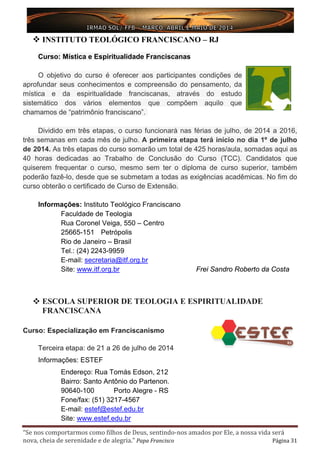 “Se nos comportarmos como filhos de Deus, sentindo-nos amados por Ele, a nossa vida será
nova, cheia de serenidade e de alegria.” Papa Francisco Página 31
 INSTITUTO TEOLÓGICO FRANCISCANO – RJ
Curso: Mística e Espiritualidade Franciscanas
O objetivo do curso é oferecer aos participantes condições de
aprofundar seus conhecimentos e compreensão do pensamento, da
mística e da espiritualidade franciscanas, através do estudo
sistemático dos vários elementos que compõem aquilo que
chamamos de “patrimônio franciscano”.
Dividido em três etapas, o curso funcionará nas férias de julho, de 2014 a 2016,
três semanas em cada mês de julho. A primeira etapa terá início no dia 1º de julho
de 2014. As três etapas do curso somarão um total de 425 horas/aula, somadas aqui as
40 horas dedicadas ao Trabalho de Conclusão do Curso (TCC). Candidatos que
quiserem frequentar o curso, mesmo sem ter o diploma de curso superior, também
poderão fazê-lo, desde que se submetam a todas as exigências acadêmicas. No fim do
curso obterão o certificado de Curso de Extensão.
Informações: Instituto Teológico Franciscano
Faculdade de Teologia
Rua Coronel Veiga, 550 – Centro
25665-151 Petrópolis
Rio de Janeiro – Brasil
Tel.: (24) 2243-9959
E-mail: secretaria@itf.org.br
Site: www.itf.org.br Frei Sandro Roberto da Costa
 ESCOLA SUPERIOR DE TEOLOGIA E ESPIRITUALIDADE
FRANCISCANA
Curso: Especialização em Franciscanismo
Terceira etapa: de 21 a 26 de julho de 2014
Informações: ESTEF
Endereço: Rua Tomás Edson, 212
Bairro: Santo Antônio do Partenon.
90640-100 Porto Alegre - RS
Fone/fax: (51) 3217-4567
E-mail: estef@estef.edu.br
Site: www.estef.edu.br
 
