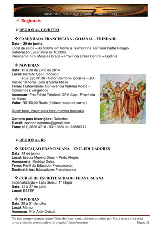 “Se nos comportarmos como filhos de Deus, sentindo-nos amados por Ele, a nossa vida será
nova, cheia de serenidade e de alegria.” Papa Francisco Página 32
 Regionais
 REGIONAL GO/DF/TO
 CAMINHADA FRANCISCANA - GOIÂNIA – TRINDADE
Data – 29 de junho
Local de saída – às 5:00hs em frente a Tramontina Terminal Padre Pelágio
Celebração Eucarística às 10:00hs
Presidente: Frei Messias Braga – Província Brasil Central – Goiânia
 NOVIFRAN
Data: 18 a 20 de julho de 2014
Local: Instituto São Francisco
Rua 228 Nº 36 - Setor Coimbra- Goiânia - GO
Início: 18 horas, com a Santa Missa
Tema: Fraternidade- Convivência fraterna Votos -
Conselhos Evangélicos
Assessor: Frei Flávio Trindade OFM Cap.- Província
de Minas
Valor: R$160,00 Reais (incluso roupa de cama)
Quem toca, trazer seus instrumentos musicais
Contato para inscrições: Delurdes
E-mail: zezinho.delurdes@gmail.com
Fone: (61) 3625 4718 - 93110654 ou 92856712
 REGIONAL RS
 EDUCAÇÃO FRANCISCANA – ENC. EDUCADORES
Data: 14 de junho
Local: Escola Menino Deus – Porto Alegre;
Assessoria: Rodrigo Dutra;
Tema: Perfil do Educador Franciscano;
Destinatários: Educadores Franciscanos
 CURSO DE ESPIRITUALIDADE FRANCISCANA
Especialização – Latu Sensu; 1ª Etapa
Data: 22 a 27 de julho
Local: ESTEF
 NOVIFRAN
Data: 28 a 31 de julho
Local: Marau
Assessor: Frei Aldir Crócoli
 
