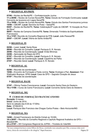 “Se nos comportarmos como filhos de Deus, sentindo-nos amados por Ele, a nossa vida será
nova, cheia de serenidade e de alegria.” Papa Francisco Página 33
 REGIONAL RN/PB/PE
07/06 – Núcleo de Recife/PE – Confraternização Junina
11 a 20/06 – Núcleo de Currais Novos/RN; Tema: Estudo da Formação Continuada; Local:
Convento de Ipuarana em Lagoa Seca/PB
13 a 15/06 – Núcleo de Currais Novos/RN; Tema: Estudo dos Santos Franciscanos juninos
14/06 – CBCMF; Local: Serrinha da Prata – Saloá/PE
05/07 – Núcleo de Recife/PE; Tema: Celebração/5ª Lição do CBCMF: “A Vocação do Povo
de Deus”
06/07 – Núcleo de Campina Grande/PB; Tema: Dimensão Trinitária da Espiritualidade
Franciscana
15 a 17/07: Reunião do Conselho Regional da FFB; Local: João Pessoa/PB
20/07 – CBCMF; Local: Vitória de Santo Antão/PE
 REGIONAL PI
02/06 – Lazer; Local: Santa Rosa
09/06 – Reunião do Conselho; Local: Paróquia S. R. Nonato
20/06 – Reunião da Coordenação; Local: Irmãs Mínimas
24/06 – Aprovação da Regra da OFS
07/07 – Reunião do Conselho; Local: Paróquia S. R. Nonato
09/07 – Reunião da Coordenação; Local: Capelinha de Palha
27/07 – Reunião Geral; Local: Paróquia S. R. Nonato
 REGIONAL AL
02/06 – Reunião da coordenação
15/06 – Encontro de Formação e Festa Junina; Tema: Ecologia e Paz; Assessor: Frei
Wellington Buarque, OFM; Local: Casa da OFS – Sagrado Coração de Jesus
07/07 – Reunião da coordenação
 REGIONAL BA/SE
27/07 – Oficina Textos Franciscanos; Local: Convento Santa Clara do Desterro
16 e 17/08 – Curso de Canto Franciscano; Local: Convento Santa Clara do Desterro
 REGIONAL MG
 CURSO DE FORMAÇÃO FRANCISCANISMO
Duração: 9 meses
Início: Junho de 2014.
Será no sábado das 8:30 às 17:00hs
Data: 07/06/2014
Local: Paróquia São Francisco das Chagas Carlos Prates – Belo Horizonte/MG
 REGIONAL MA
14/06 – Arraial Franciscano do Distrito Cohab as 19:00h.
18 a 20/07 – Reunião do Conselho Regional e Capítulo Regional Avaliativo da OFS –
Bacabal-MA.
25 a 27/07 – XIV Congresso Regional da JUFRA – Trizidela do Vale/MA.
 