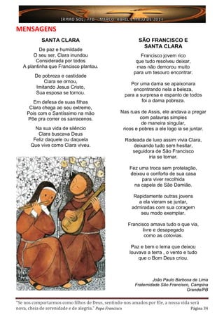 “Se nos comportarmos como filhos de Deus, sentindo-nos amados por Ele, a nossa vida será
nova, cheia de serenidade e de alegria.” Papa Francisco Página 34
MENSAGENS
SANTA CLARA
De paz e humildade
O seu ser, Clara inundou
Considerada por todos
A plantinha que Francisco plantou.
De pobreza e castidade
Clara se ornou,
Imitando Jesus Cristo,
Sua esposa se tornou.
Em defesa de suas filhas
Clara chega ao seu extremo,
Pois com o Santíssimo na mão
Põe pra correr os sarracenos.
Na sua vida de silêncio
Clara buscava Deus
Feliz daquele ou daquela
Que vive como Clara viveu.
SÃO FRANCISCO E
SANTA CLARA
Francisco jovem rico
que tudo resolveu deixar,
mas não demorou muito
para um tesouro encontrar.
Por uma dama se apaixonara
encontrando nela a beleza,
para a surpresa e espanto de todos
foi a dama pobreza.
Nas ruas de Assis, ele andava a pregar
com palavras simples
de maneira singular,
ricos e pobres a ele logo ia se juntar.
Rodeada de luxo assim vivia Clara,
deixando tudo sem hesitar,
seguidora de São Francisco
iria se tornar.
Fez uma troca sem protelação,
deixou o conforto de sua casa
para viver recolhida
na capela de São Damião.
Rapidamente outras jovens
a ela vieram se juntar,
admiradas com sua coragem
seu modo exemplar.
Francisco amava tudo o que via,
livre e desapegado
como as cotovias.
Paz e bem o lema que deixou
louvava a terra , o vento e tudo
que o Bom Deus criou.
João Paulo Barbosa de Lima
Fraternidade São Francisco, Campina
Grande/PB
 