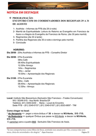 “Se nos comportarmos como filhos de Deus, sentindo-nos amados por Ele, a nossa vida será
nova, cheia de serenidade e de alegria.” Papa Francisco Página 35
NOTÍCIA EM DESTAQUE
 PROGRAMAÇÃO:
ENCONTRO COM OS COORDENADORES DOS REGIONAIS 29 A 31
DE AGOSTO
1- Acolhida – Informes da FFB (dia 29 à noite)
2- Manhã de Espiritualidade: Leitura do Retorno ao Evangelho em Francisco de
Assis e a Alegria do Evangelho de Francisco de Roma. (dia 30 pela manhã)
3- Regimentos (dia 30 à tarde)
4- Partilha dos Regionais (dia 30 à noite e domingo pela manhã)
5- Conclusão
HORÁRIO:
Dia 29/08 - 20hs Acolhida e Informes da FFB – Conselho Diretor
Dia 30/08 - 07hs Eucaristia
08hs Café
08:45hs Espiritualidade
12:30hs Almoço
14hs – Regimentos
18hs – Jantar
19:30hs – Apresentação dos Regionais
Dia 31/08 - 07hs Eucaristia
08hs - Café
08:45hs – Apresentação dos Regionais
12:30hs - Almoço
Local: Instituto São Boaventura (Santuário São Francisco – Frades Conventuais)
W5 / SGAN 915 - Asa Norte: Brasília-DF
Telefone: (61) 3349-0230 - Maria – Local do Encontro
Sede FFB – (61) 3349-0157 | (61) 3349-0187 | (61) 8303-8697 - TIM
Como chegar no local:
* do Aeroporto => pegar o micro-ônibus nº 30 e descer na W3-Norte, 515 -715;
* da Rodoviária => qualquer Ônibus que passe na W3-Norte e descer na W3-Norte,
515 -715.
E caminhar para a quadra 915 - Santuário São Francisco de Assis.
 