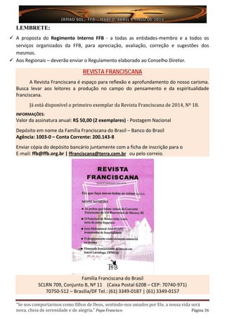 “Se nos comportarmos como filhos de Deus, sentindo-nos amados por Ele, a nossa vida será
nova, cheia de serenidade e de alegria.” Papa Francisco Página 36
LEMBRETE:
 A proposta do Regimento Interno FFB - a todas as entidades-membro e a todos os
serviços organizados da FFB, para apreciação, avaliação, correção e sugestões dos
mesmos.
 Aos Regionais – deverão enviar o Regulamento elaborado ao Conselho Diretor.
REVISTA FRANCISCANA
A Revista Franciscana é espaço para reflexão e aprofundamento do nosso carisma.
Busca levar aos leitores a produção no campo do pensamento e da espiritualidade
franciscana.
Já está disponível o primeiro exemplar da Revista Franciscana de 2014, Nº 18.
INFORMAÇÕES:
Valor da assinatura anual: R$ 50,00 (2 exemplares) - Postagem Nacional
Depósito em nome da Família Franciscana do Brasil – Banco do Brasil
Agência: 1003-0 – Conta Corrente: 200.143-8
Enviar cópia do depósito bancário juntamente com a ficha de inscrição para o
E-mail: ffb@ffb.org.br | ffranciscana@terra.com.br ou pelo correio.
Família Franciscana do Brasil
SCLRN 709, Conjunto B, Nº 11 (Caixa Postal 6208 – CEP: 70740-971)
70750-512 – Brasília/DF Tel.: (61) 3349-0187 | (61) 3349-0157
 