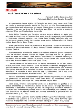 “Se nos comportarmos como filhos de Deus, sentindo-nos amados por Ele, a nossa vida será
nova, cheia de serenidade e de alegria.” Papa Francisco Página 4
REFLEXÃO
 SÃO FRANCISCO E A EUCARISTIA
Francicarla da Silva Barros Lima, OFS
Fraternidade São Francisco, Campina Grande/PB
A compreensão de que através da Eucaristia nos sentimos na presença de Cristo
nos conduz a percebermos quão grande é o Seu amor por nós. Em nossa pequenez,
não conseguimos sentir plenamente a presença viva de Jesus em nosso ser através da
Eucaristia, mas com os olhos da fé sentimos que Cristo nos permite a graça de
estarmos n’Ele e com Ele através da comunhão.
Falar de São Francisco e da Eucaristia nos leva a querer adentrar um pouco mais
no grande significado que a Eucaristia deve ter na vida de cada cristão. São Francisco
foi considerado o homem eucarístico não porque tinha “devoção” pela Eucaristia, mas,
sim, porque em sua santidade, compreendeu o real sentido da Eucaristia como doação
total de Nosso Senhor Jesus Cristo.
Para abordarmos o tema São Francisco e a Eucaristia, pensamos primeiramente
em destacar pontos referentes à Eucaristia, tendo por base o Evangelho e o Catecismo
da Igreja Católica.
Compreendemos a intimidade perfeita que acontece entre nós quando recebemos
Cristo na Eucaristia, quando ouvimos do próprio Jesus que nos diz: “Eu garanto a
vocês: se vocês não comem a carne do Filho do homem e não bebem o seu sangue,
não terão a vida em vocês. Quem come a minha carne e bebe o meu sangue tem vida
eterna e eu o ressuscitarei no último dia.” (Jo 6, 53-54)
Jesus Cristo se deu por inteiro a nós. Ao instituir a Eucaristia, Ele nos dá a certeza
de que permanece sempre conosco. Assim nos afirma o Catecismo da Igreja Católica
“para deixar-lhes uma garantia deste amor, para nunca afastar-se dos seus e fazê-los
participantes de sua Páscoa, instituiu a Eucaristia como memória de sua morte e de sua
ressurreição e ordenou a seus apóstolos que a celebrassem até a sua volta,
constituindo-os sacerdotes do Novo Testamento”. (CIC, 1337)
Quando acreditamos verdadeiramente que Cristo está no pequeno pedaço de pão,
nos permitimos ser sacrários vivos, assim como Maria. Ao recebermos Cristo na
comunhão, devemos confiar que nos unimos a Ele de corpo e alma.
Além disso, devemos compreender ainda que a Eucaristia nos purifica e nos
renova, entendendo que “a comunhão separa-nos do pecado. O Corpo de Cristo que
recebemos na comunhão é ‘entregue por nós’ e o Sangue que bebemos é ‘derramado
por muitos para remissão dos pecados’. Por isso a Eucaristia não pode unir-nos a Cristo
sem purificar-nos ao mesmo tempo dos pecados cometidos e preservar-nos dos
pecados futuros”. (CIC, 1393)
Compreender a Eucaristia é compreender o Mistério, pois “encontram-se no cerne
da celebração da Eucaristia o pão e o vinho, os quais, pela palavra de Cristo e pela
invocação do Espírito Santo, se tornam o Corpo e o Sangue de Cristo”. (CIC, 1333)
 